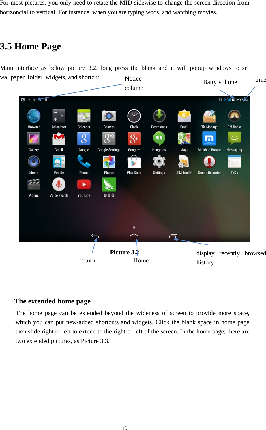      10 For most pictures, you only need to retate the MID sidewise to change the screen direction from horizoncial to vertical. For instance, when you are typing wods, and watching movies.  3.5 Home Page Main interface as below picture 3.2, long press the blank and it will popup windows to set wallpaper, folder, widgets, and shortcut.   Picture 3.2    The extended home page    The home page can be extended beyond the wideness of screen to provide more space, which you can put new-added shortcuts and widgets. Click the blank space in home page then slide right or left to extend to the right or left of the screen. In the home page, there are two extended pictures, as Picture 3.3. display recently browsed history    Home   return time Batty volume Notice column  