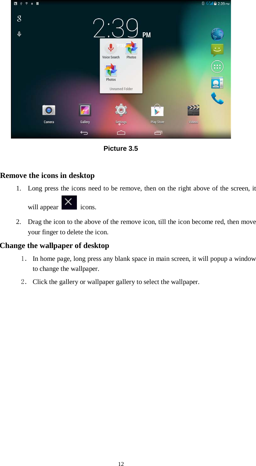      12  Picture 3.5  Remove the icons in desktop 1. Long press the icons need to be remove, then on the right above of the screen, it will appear   icons. 2. Drag the icon to the above of the remove icon, till the icon become red, then move your finger to delete the icon. Change the wallpaper of desktop 1． In home page, long press any blank space in main screen, it will popup a window to change the wallpaper.   2． Click the gallery or wallpaper gallery to select the wallpaper.          