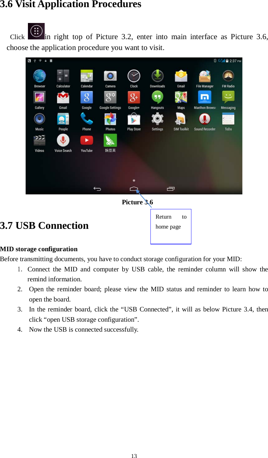      13 3.6 Visit Application Procedures Click  in  right top of Picture 3.2, enter into main interface as Picture 3.6, choose the application procedure you want to visit.  Picture 3.6 3.7 USB Connection MID storage configuration Before transmitting documents, you have to conduct storage configuration for your MID:   1. Connect the MID and computer by USB cable, the reminder column will show  the remind information. 2. Open the reminder board; please view the MID status and reminder to learn how to open the board. 3. In the reminder board, click the “USB Connected”, it will as below Picture 3.4, then click “open USB storage configuration”. 4. Now the USB is connected successfully. Return to home page 