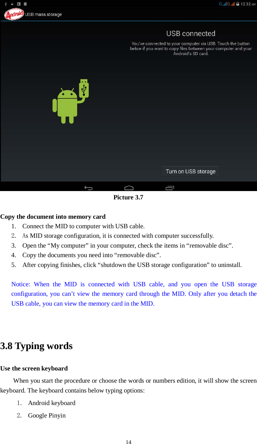      14  Picture 3.7  Copy the document into memory card 1. Connect the MID to computer with USB cable. 2. As MID storage configuration, it is connected with computer successfully.   3. Open the “My computer” in your computer, check the items in “removable disc”. 4. Copy the documents you need into “removable disc”. 5. After copying finishes, click “shutdown the USB storage configuration” to uninstall.  Notice: When the MID is connected with USB cable, and you open the USB storage configuration, you can’t view the memory card through the MID. Only after you detach the USB cable, you can view the memory card in the MID.   3.8 Typing words Use the screen keyboard When you start the procedure or choose the words or numbers edition, it will show the screen keyboard. The keyboard contains below typing options: 1. Android keyboard 2. Google Pinyin   