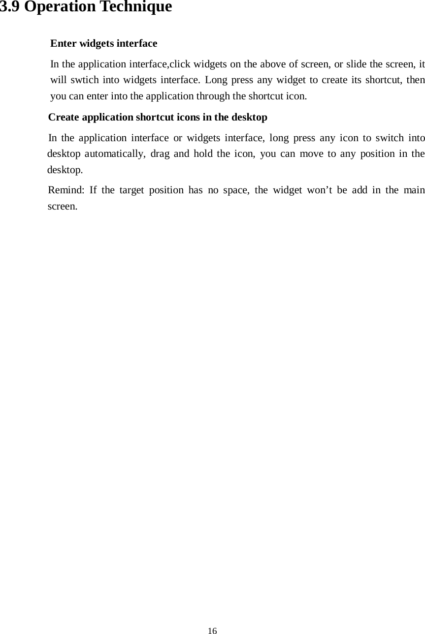      16     3.9 Operation Technique Enter widgets interface In the application interface,click widgets on the above of screen, or slide the screen, it will swtich into widgets interface. Long press any widget to create its shortcut, then you can enter into the application through the shortcut icon.     Create application shortcut icons in the desktop      In the application interface or widgets interface, long press any icon to switch into desktop automatically, drag and hold the icon, you can move to any position in the desktop.      Remind: If the target position has no space, the widget won’t be add in the main screen.                    