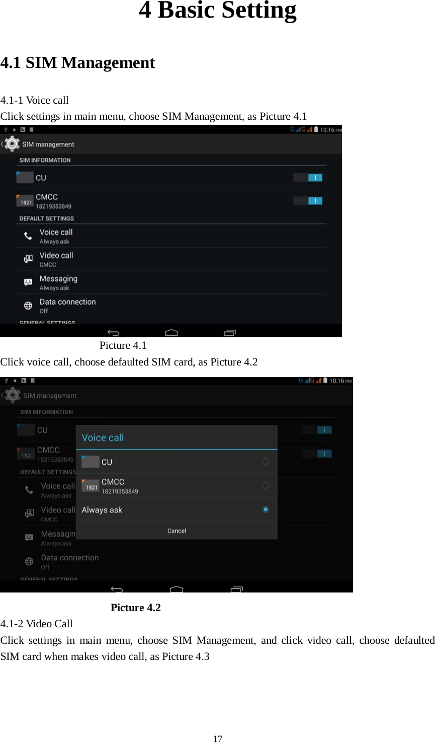      17 4 Basic Setting 4.1 SIM Management 4.1-1 Voice call Click settings in main menu, choose SIM Management, as Picture 4.1                    Picture 4.1 Click voice call, choose defaulted SIM card, as Picture 4.2                      Picture 4.2 4.1-2 Video Call Click settings in main menu, choose SIM Management, and click video call, choose defaulted SIM card when makes video call, as Picture 4.3 