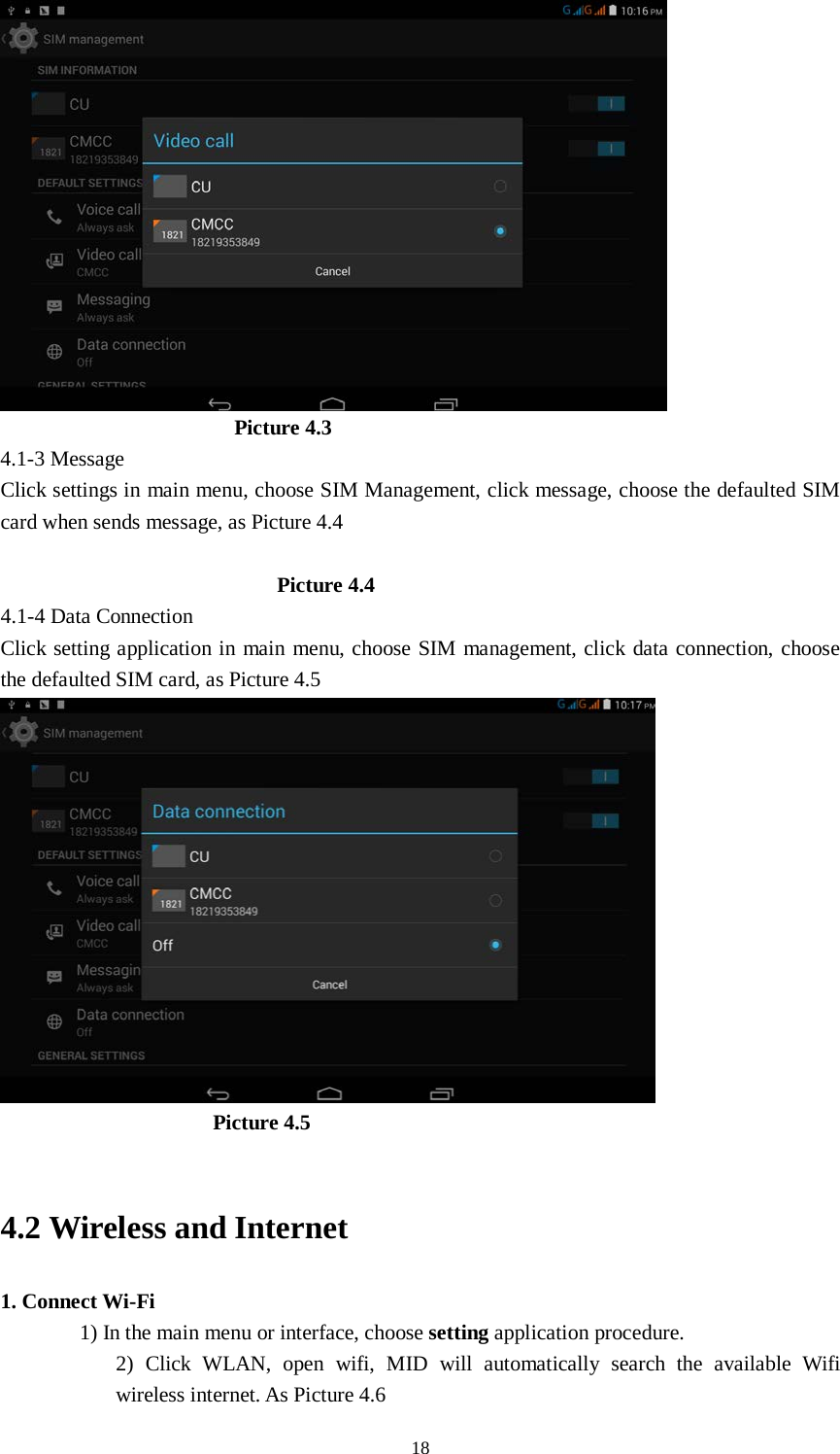      18                        Picture 4.3 4.1-3 Message Click settings in main menu, choose SIM Management, click message, choose the defaulted SIM card when sends message, as Picture 4.4                            Picture 4.4 4.1-4 Data Connection Click setting application in main menu, choose SIM management, click data connection, choose the defaulted SIM card, as Picture 4.5                      Picture 4.5    4.2 Wireless and Internet 1. Connect Wi-Fi 1) In the main menu or interface, choose setting application procedure. 2) Click WLAN, open wifi, MID will automatically search the available Wifi wireless internet. As Picture 4.6   