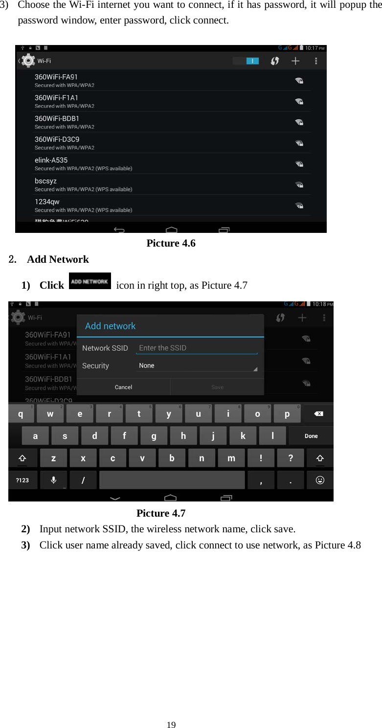      19 3) Choose the Wi-Fi internet you want to connect, if it has password, it will popup the password window, enter password, click connect.   Picture 4.6 2. Add Network 1) Click    icon in right top, as Picture 4.7                                    Picture 4.7 2) Input network SSID, the wireless network name, click save. 3) Click user name already saved, click connect to use network, as Picture 4.8 