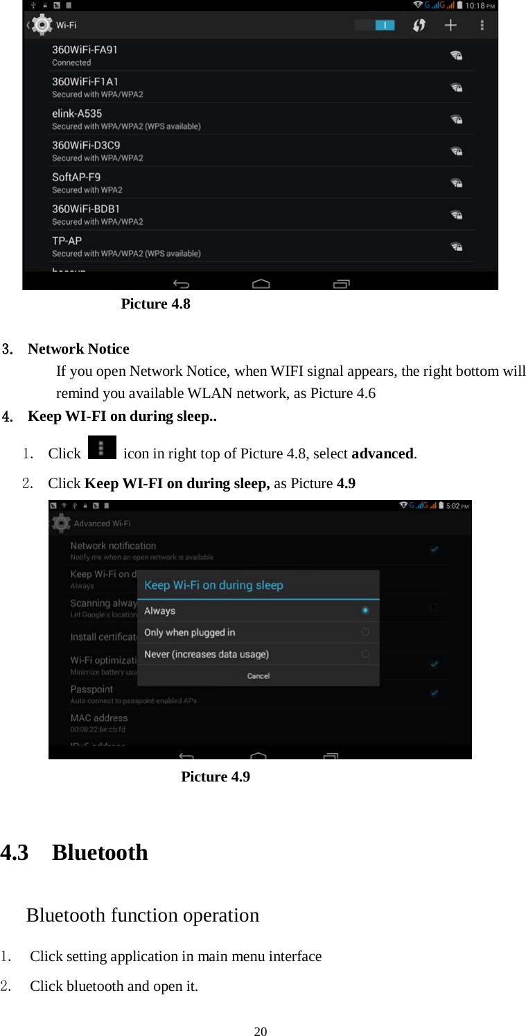      20                       Picture 4.8  3. Network Notice   If you open Network Notice, when WIFI signal appears, the right bottom will remind you available WLAN network, as Picture 4.6   4. Keep WI-FI on during sleep.. 1. Click    icon in right top of Picture 4.8, select advanced. 2. Click Keep WI-FI on during sleep, as Picture 4.9                               Picture 4.9     4.3 Bluetooth Bluetooth function operation 1. Click setting application in main menu interface 2. Click bluetooth and open it.   