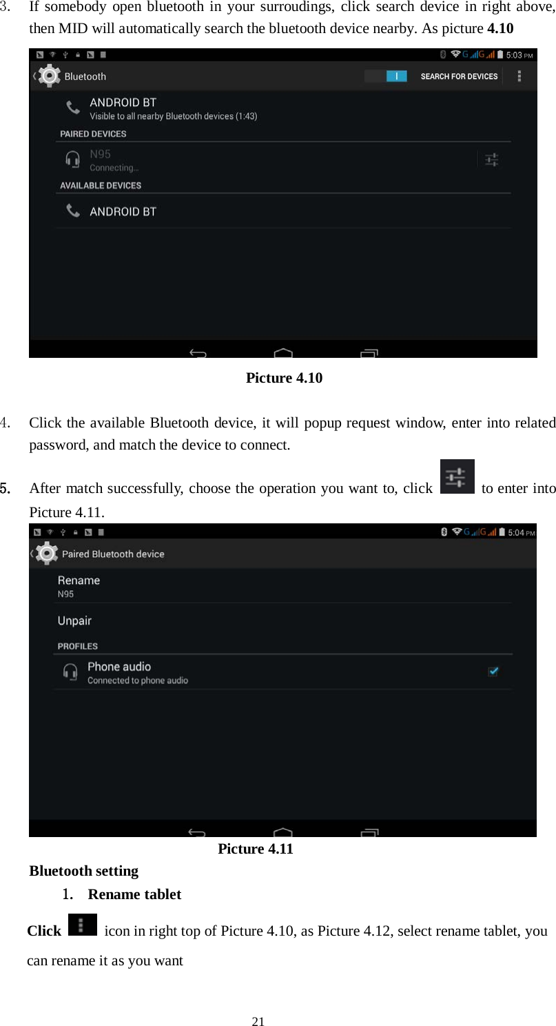      21 3. If somebody open bluetooth in your surroudings, click search device in right above, then MID will automatically search the bluetooth device nearby. As picture 4.10  Picture 4.10      4. Click the available Bluetooth device, it will popup request window, enter into related password, and match the device to connect. 5. After match successfully, choose the operation you want to, click   to enter into Picture 4.11.                           Picture 4.11 Bluetooth setting 1. Rename tablet   Click    icon in right top of Picture 4.10, as Picture 4.12, select rename tablet, you can rename it as you want 