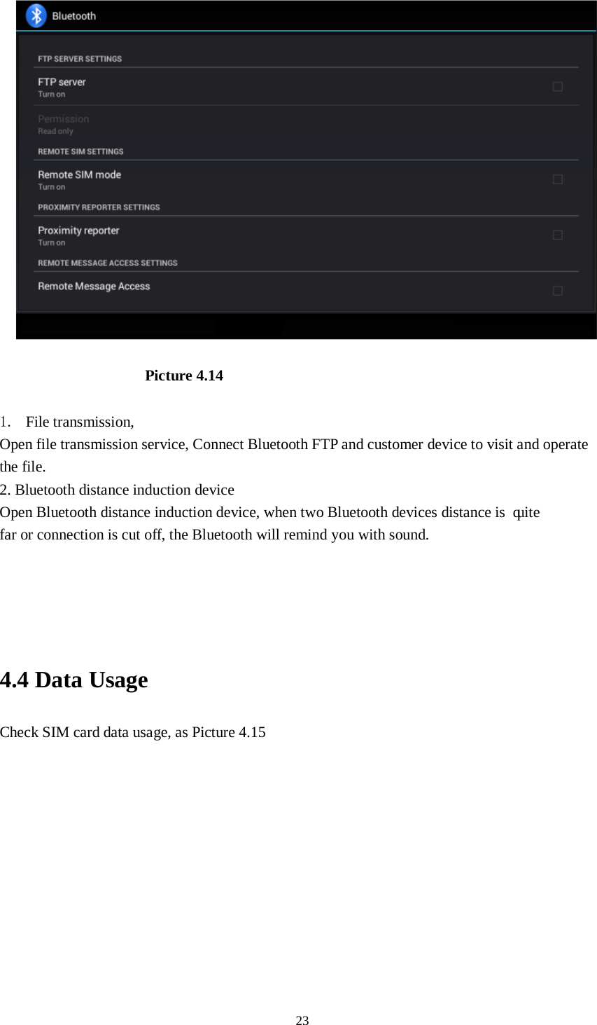      23  Picture 4.14    1. File transmission,   Open file transmission service, Connect Bluetooth FTP and customer device to visit and operate the file. 2. Bluetooth distance induction device Open Bluetooth distance induction device, when two Bluetooth devices distance is quite           far or connection is cut off, the Bluetooth will remind you with sound.     4.4 Data Usage Check SIM card data usage, as Picture 4.15 