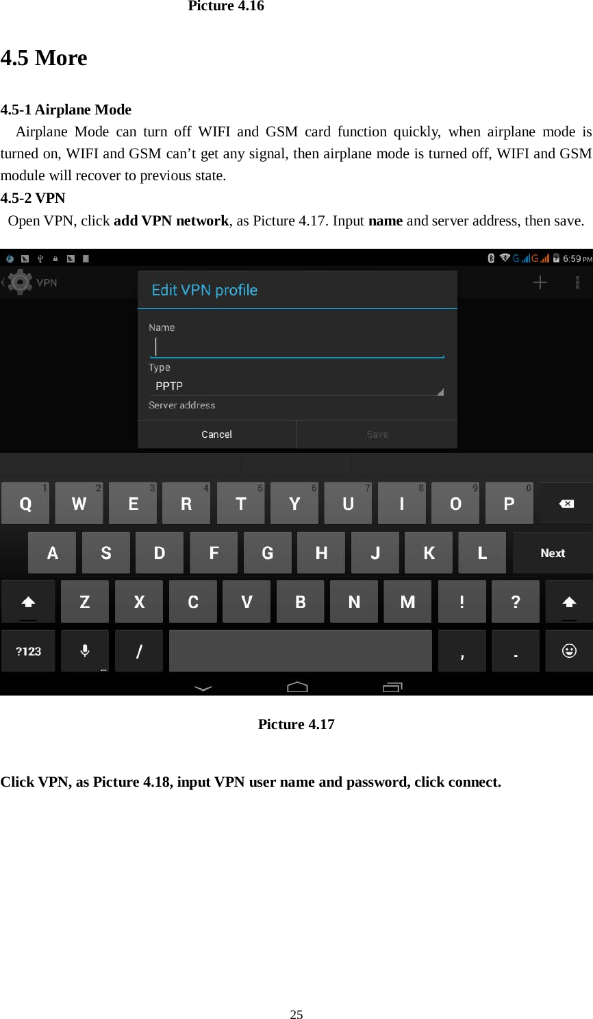      25                           Picture 4.16 4.5 More   4.5-1 Airplane Mode   Airplane Mode can turn off WIFI and GSM card function quickly, when airplane mode is turned on, WIFI and GSM can’t get any signal, then airplane mode is turned off, WIFI and GSM module will recover to previous state. 4.5-2 VPN  Open VPN, click add VPN network, as Picture 4.17. Input name and server address, then save.  Picture 4.17  Click VPN, as Picture 4.18, input VPN user name and password, click connect. 