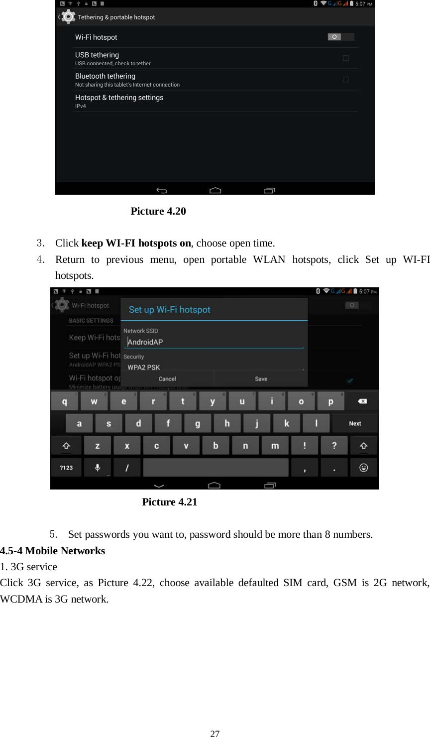      27                           Picture 4.20  3. Click keep WI-FI hotspots on, choose open time. 4. Return to previous menu, open portable WLAN hotspots, click Set up WI-FI hotspots.                            Picture 4.21  5. Set passwords you want to, password should be more than 8 numbers. 4.5-4 Mobile Networks   1. 3G service Click 3G service, as Picture 4.22, choose available defaulted SIM card, GSM is 2G network, WCDMA is 3G network. 