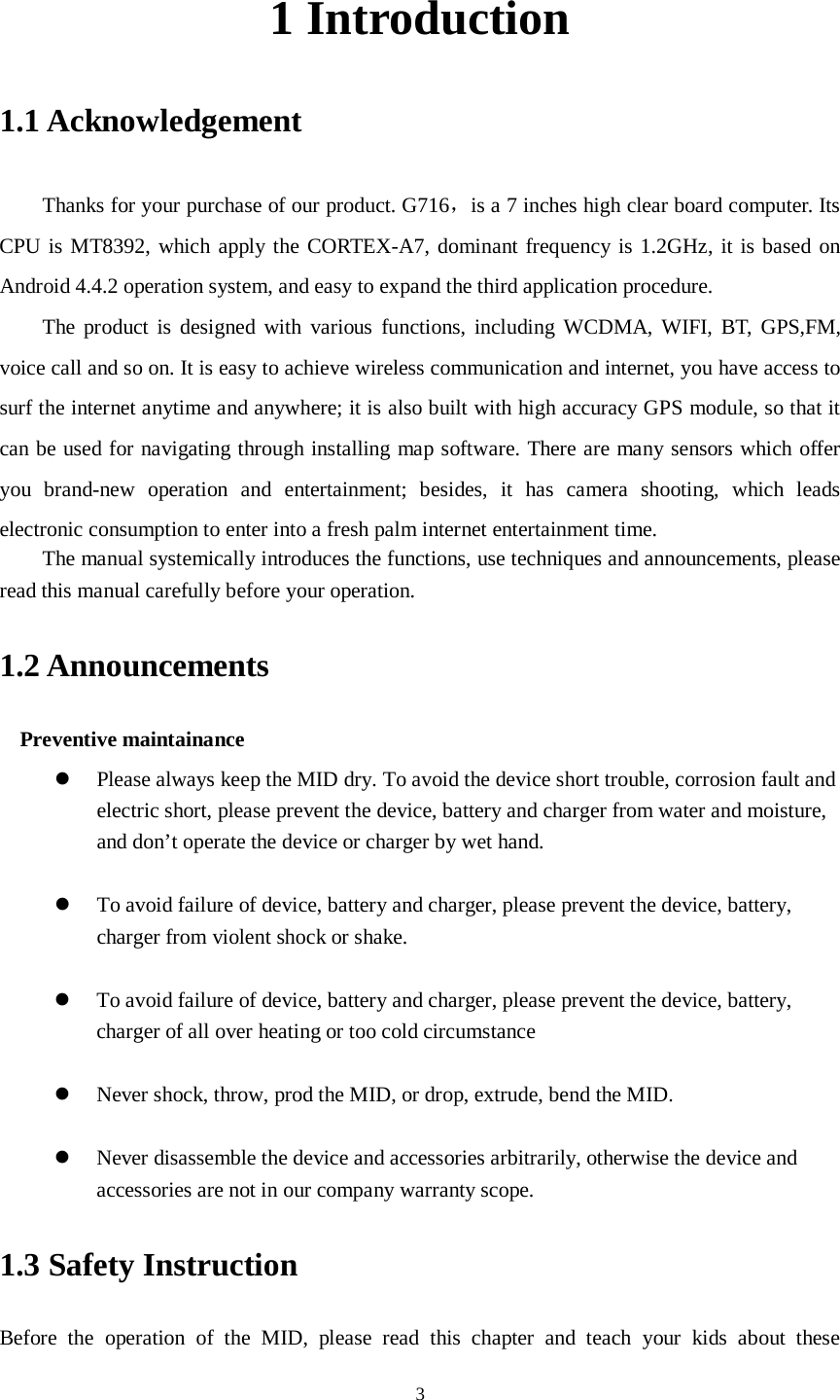      3 1 Introduction 1.1 Acknowledgement     Thanks for your purchase of our product. G716，is a 7 inches high clear board computer. Its CPU is MT8392, which apply the CORTEX-A7, dominant frequency is 1.2GHz, it is based on Android 4.4.2 operation system, and easy to expand the third application procedure. The product is designed with various functions, including WCDMA, WIFI, BT, GPS,FM, voice call and so on. It is easy to achieve wireless communication and internet, you have access to surf the internet anytime and anywhere; it is also built with high accuracy GPS module, so that it can be used for navigating through installing map software. There are many sensors which offer you brand-new operation and entertainment; besides, it has camera shooting, which leads electronic consumption to enter into a fresh palm internet entertainment time.   The manual systemically introduces the functions, use techniques and announcements, please read this manual carefully before your operation. 1.2 Announcements   Preventive maintainance    Please always keep the MID dry. To avoid the device short trouble, corrosion fault and electric short, please prevent the device, battery and charger from water and moisture, and don’t operate the device or charger by wet hand.     To avoid failure of device, battery and charger, please prevent the device, battery, charger from violent shock or shake.   To avoid failure of device, battery and charger, please prevent the device, battery, charger of all over heating or too cold circumstance   Never shock, throw, prod the MID, or drop, extrude, bend the MID.   Never disassemble the device and accessories arbitrarily, otherwise the device and accessories are not in our company warranty scope. 1.3 Safety Instruction     Before the operation of the MID, please read this chapter and teach your kids about these 