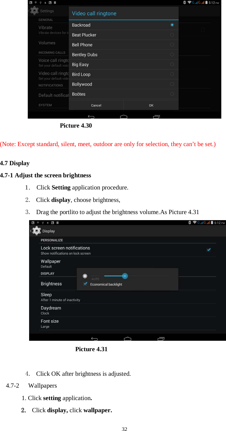      32                     Picture 4.30  (Note: Except standard, silent, meet, outdoor are only for selection, they can’t be set.)  4.7 Display   4.7-1 Adjust the screen brightness 1 .  Click Setting application procedure. 2. Click display, choose brightness,   3. Drag the portlito to adjust the brightness volume.As Picture 4.31                        Picture 4.31  4. Click OK after brightness is adjusted. 4.7-2  Wallpapers 1. Click setting application. 2. Click display, click wallpaper. 