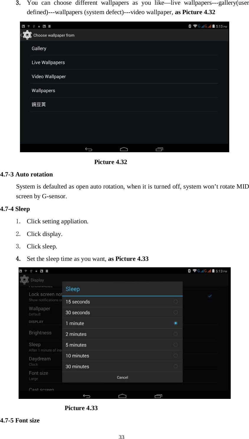      33 3. You can choose different wallpapers as you like—live wallpapers---gallery(user defined)---wallpapers (system defect)---video wallpaper, as Picture 4.32                               Picture 4.32 4.7-3 Auto rotation System is defaulted as open auto rotation, when it is turned off, system won’t rotate MID screen by G-sensor. 4.7-4 Sleep 1. Click setting appliation. 2. Click display. 3. Click sleep. 4. Set the sleep time as you want, as Picture 4.33                      Picture 4.33 4.7-5 Font size 
