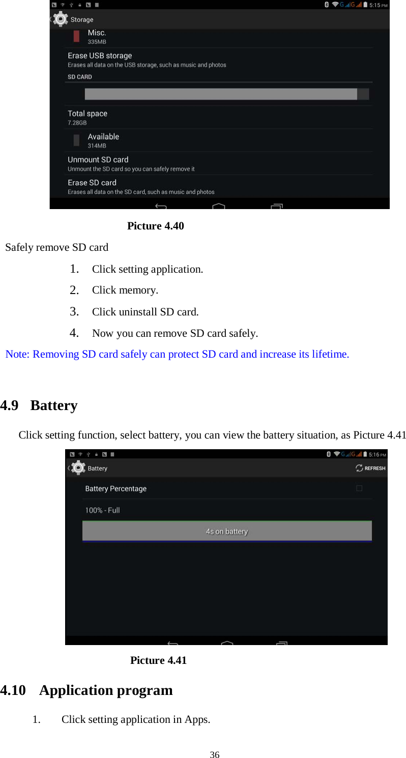      36                         Picture 4.40 Safely remove SD card 1. Click setting application. 2. Click memory. 3. Click uninstall SD card. 4. Now you can remove SD card safely. Note: Removing SD card safely can protect SD card and increase its lifetime.    4.9  Battery Click setting function, select battery, you can view the battery situation, as Picture 4.41                      Picture 4.41   4.10 Application program 1. Click setting application in Apps. 