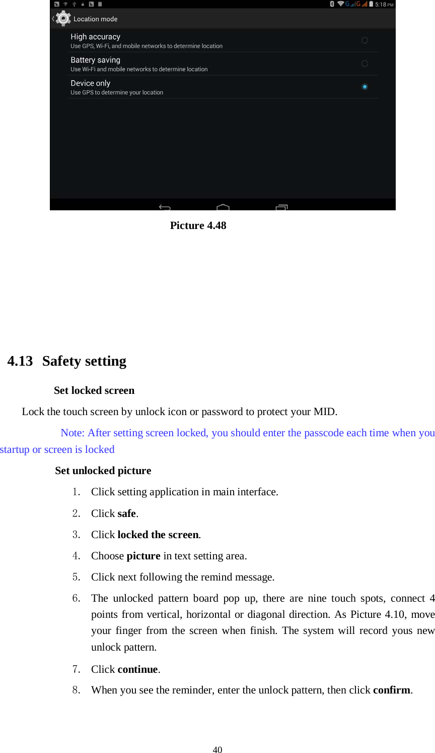      40                               Picture 4.48                                                    4.13  Safety setting Set locked screen Lock the touch screen by unlock icon or password to protect your MID.     Note: After setting screen locked, you should enter the passcode each time when you startup or screen is locked         Set unlocked picture 1. Click setting application in main interface. 2. Click safe. 3. Click locked the screen.   4. Choose picture in text setting area. 5. Click next following the remind message. 6. The unlocked pattern board pop up, there are nine touch spots, connect 4 points from vertical, horizontal or diagonal direction. As Picture 4.10, move your finger from the screen when finish. The system will record yous new unlock pattern. 7. Click continue. 8. When you see the reminder, enter the unlock pattern, then click confirm. 