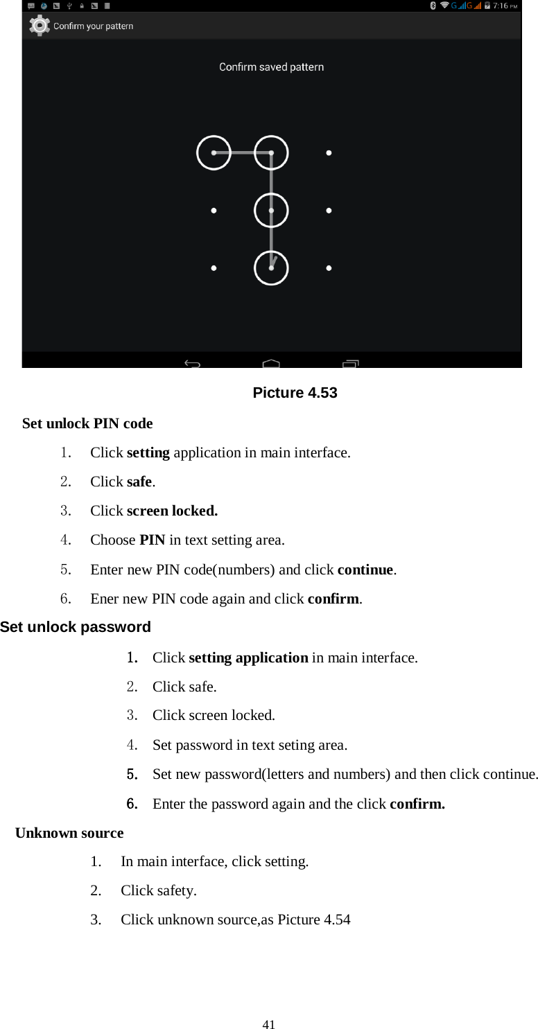      41  Picture 4.53 Set unlock PIN code 1. Click setting application in main interface. 2. Click safe. 3. Click screen locked. 4. Choose PIN in text setting area.   5. Enter new PIN code(numbers) and click continue. 6. Ener new PIN code again and click confirm. Set unlock password 1. Click setting application in main interface.   2. Click safe. 3. Click screen locked. 4. Set password in text seting area. 5. Set new password(letters and numbers) and then click continue. 6. Enter the password again and the click confirm. Unknown source 1. In main interface, click setting. 2. Click safety. 3. Click unknown source,as Picture 4.54 