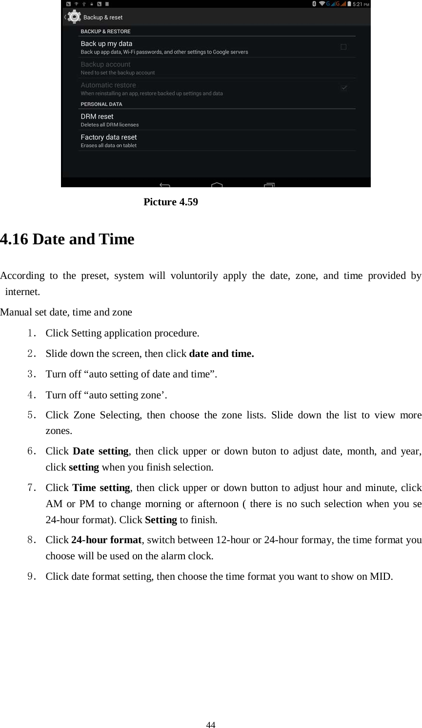      44                           Picture 4.59 4.16 Date and Time According to the preset, system will voluntorily apply the date, zone, and time provided by internet. Manual set date, time and zone 1． Click Setting application procedure. 2． Slide down the screen, then click date and time. 3． Turn off “auto setting of date and time”. 4． Turn off “auto setting zone’. 5． Click Zone Selecting, then choose the zone lists. Slide down the list to view more zones. 6． Click Date setting, then click upper or down buton to adjust date, month, and year, click setting when you finish selection. 7． Click Time setting, then click upper or down button to adjust hour and minute, click AM or PM to change morning or afternoon ( there is no such selection when you se 24-hour format). Click Setting to finish. 8． Click 24-hour format, switch between 12-hour or 24-hour formay, the time format you choose will be used on the alarm clock. 9． Click date format setting, then choose the time format you want to show on MID.   