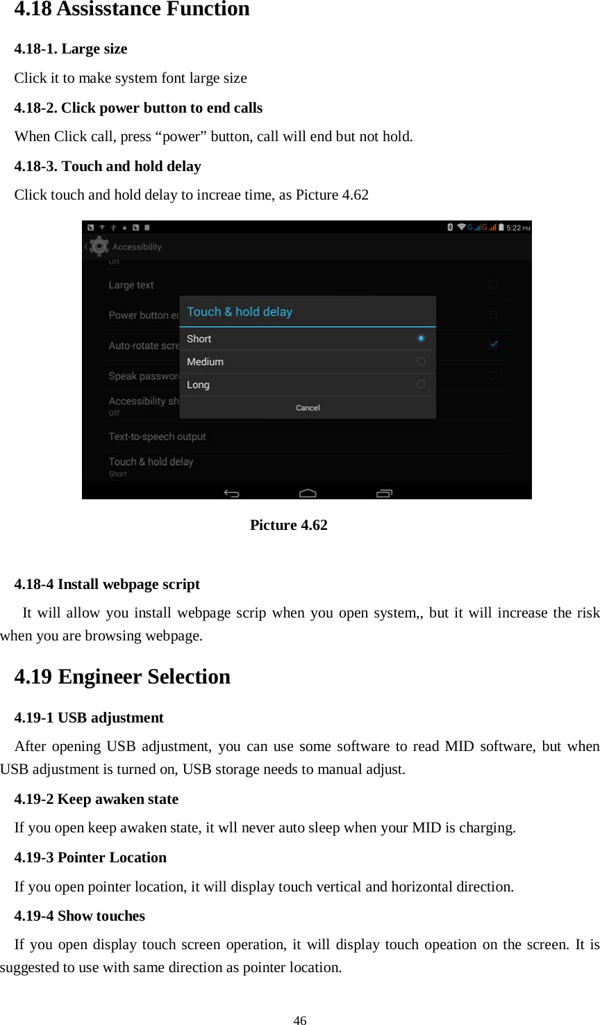      46 4.18 Assisstance Function 4.18-1. Large size Click it to make system font large size 4.18-2. Click power button to end calls When Click call, press “power” button, call will end but not hold.   4.18-3. Touch and hold delay Click touch and hold delay to increae time, as Picture 4.62                                  Picture 4.62  4.18-4 Install webpage script    It will allow you install webpage scrip when you open system,, but it will increase the risk when you are browsing webpage. 4.19 Engineer Selection 4.19-1 USB adjustment   After opening USB adjustment, you can use some software to read MID software, but when USB adjustment is turned on, USB storage needs to manual adjust. 4.19-2 Keep awaken state If you open keep awaken state, it wll never auto sleep when your MID is charging. 4.19-3 Pointer Location If you open pointer location, it will display touch vertical and horizontal direction. 4.19-4 Show touches If you open display touch screen operation, it will display touch opeation on the screen. It is suggested to use with same direction as pointer location. 