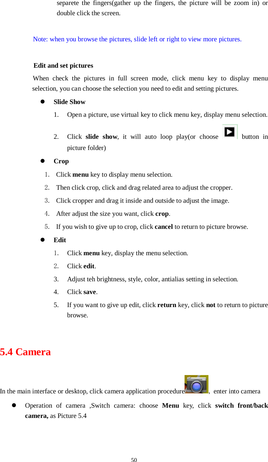     50 separete the fingers(gather up the fingers, the picture will be zoom in) or double click the screen.  Note: when you browse the pictures, slide left or right to view more pictures.          Edit and set pictures           When check the pictures in full screen mode, click menu key to display menu selection, you can choose the selection you need to edit and setting pictures.  Slide Show 1. Open a picture, use virtual key to click menu key, display menu selection. 2. Click  slide show, it will auto loop play(or choose   button in picture folder)  Crop 1. Click menu key to display menu selection. 2. Then click crop, click and drag related area to adjust the cropper. 3. Click cropper and drag it inside and outside to adjust the image. 4. After adjust the size you want, click crop. 5. If you wish to give up to crop, click cancel to return to picture browse.  Edit 1. Click menu key, display the menu selection.   2. Click edit. 3. Adjust teh brightness, style, color, antialias setting in selection.   4. Click save. 5. If you want to give up edit, click return key, click not to return to picture browse.  5.4 Camera In the main interface or desktop, click camera application procedure , enter into camera  Operation of camera ,Switch camera: choose Menu key, click switch front/back camera, as Picture 5.4  