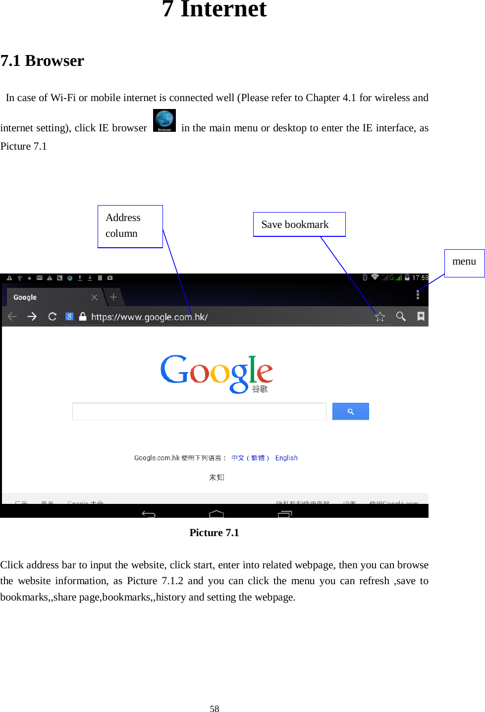      58 7 Internet 7.1 Browser  In case of Wi-Fi or mobile internet is connected well (Please refer to Chapter 4.1 for wireless and internet setting), click IE browser  in the main menu or desktop to enter the IE interface, as Picture 7.1         Picture 7.1  Click address bar to input the website, click start, enter into related webpage, then you can browse the website information, as Picture 7.1.2 and you can click the menu you can refresh ,save to bookmarks,,share page,bookmarks,,history and setting the webpage. Address column menu  Save bookmark 