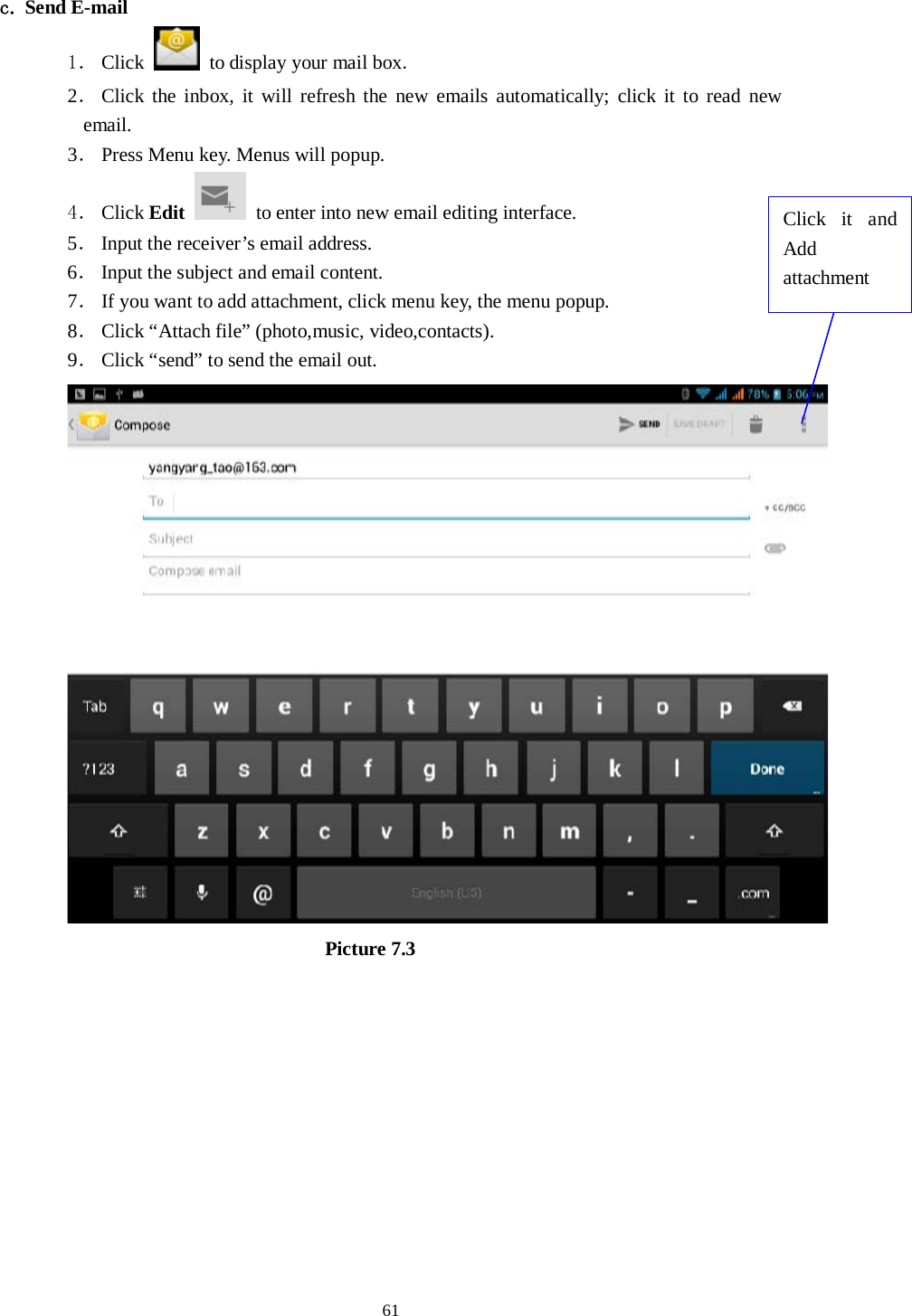      61  c. Send E-mail 1． Click   to display your mail box. 2． Click the inbox, it will refresh the new emails automatically; click it to read new email. 3． Press Menu key. Menus will popup. 4． Click Edit  to enter into new email editing interface. 5． Input the receiver’s email address.   6． Input the subject and email content. 7． If you want to add attachment, click menu key, the menu popup. 8． Click “Attach file” (photo,music, video,contacts). 9． Click “send” to send the email out.                            Picture 7.3 Click it and Add attachment 