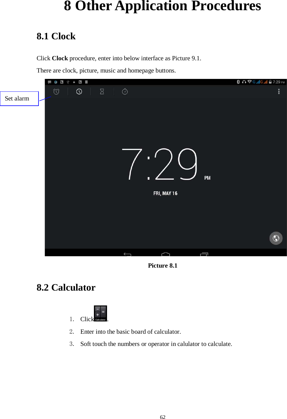      62 8 Other Application Procedures 8.1 Clock Click Clock procedure, enter into below interface as Picture 9.1. There are clock, picture, music and homepage buttons.  Picture 8.1 8.2 Calculator 1. Click . 2. Enter into the basic board of calculator. 3. Soft touch the numbers or operator in calulator to calculate.   Set alarm 