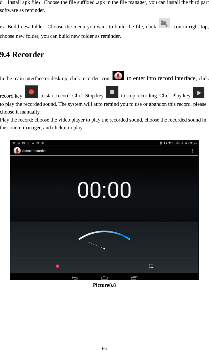      66  d、Install apk file：Choose the file suffixed .apk in the file manager, you can install the third part software as reminder. e、Build new folder: Choose the menu you want to build the file, click   icon in right top, choose new folder, you can build new folder as reminder. 9.4 Recorder In the main interface or desktop, click recorder icon  to enter into record interface, click record key   to start record. Click Stop key   to stop recording. Click Play key   to play the recorded sound. The system will auto remind you to use or abandon this record, please choose it manually. Play the record: choose the video player to play the recorded sound, choose the recorded sound in the source manager, and click it to play.     Picture8.8