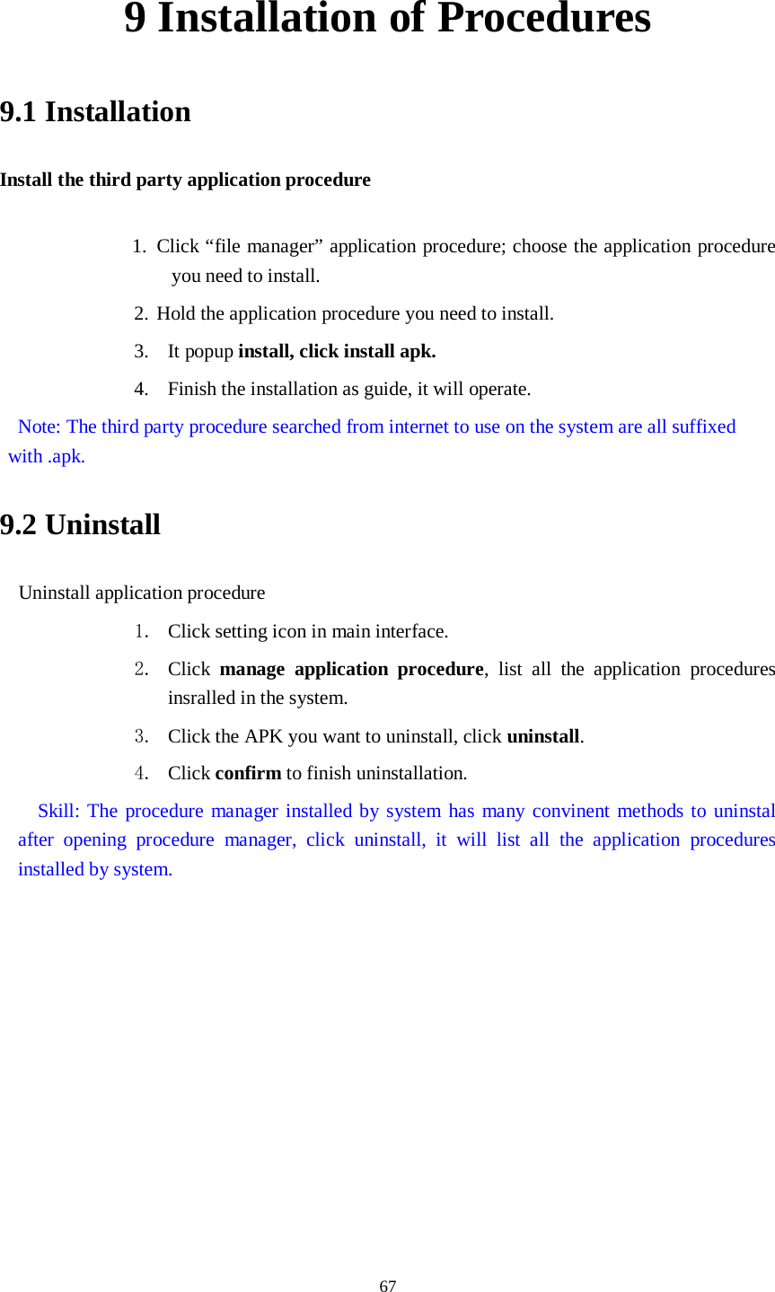      67 9 Installation of Procedures 9.1 Installation Install the third party application procedure        1. Click “file manager” application procedure; choose the application procedure you need to install. 2. Hold the application procedure you need to install. 3. It popup install, click install apk. 4. Finish the installation as guide, it will operate.  Note: The third party procedure searched from internet to use on the system are all suffixed with .apk. 9.2 Uninstall Uninstall application procedure 1. Click setting icon in main interface. 2. Click  manage application procedure, list all the application procedures insralled in the system. 3. Click the APK you want to uninstall, click uninstall.   4. Click confirm to finish uninstallation.   Skill: The procedure manager installed by system has many convinent methods to uninstal after opening procedure manager, click uninstall, it will list all the application procedures installed by system. 