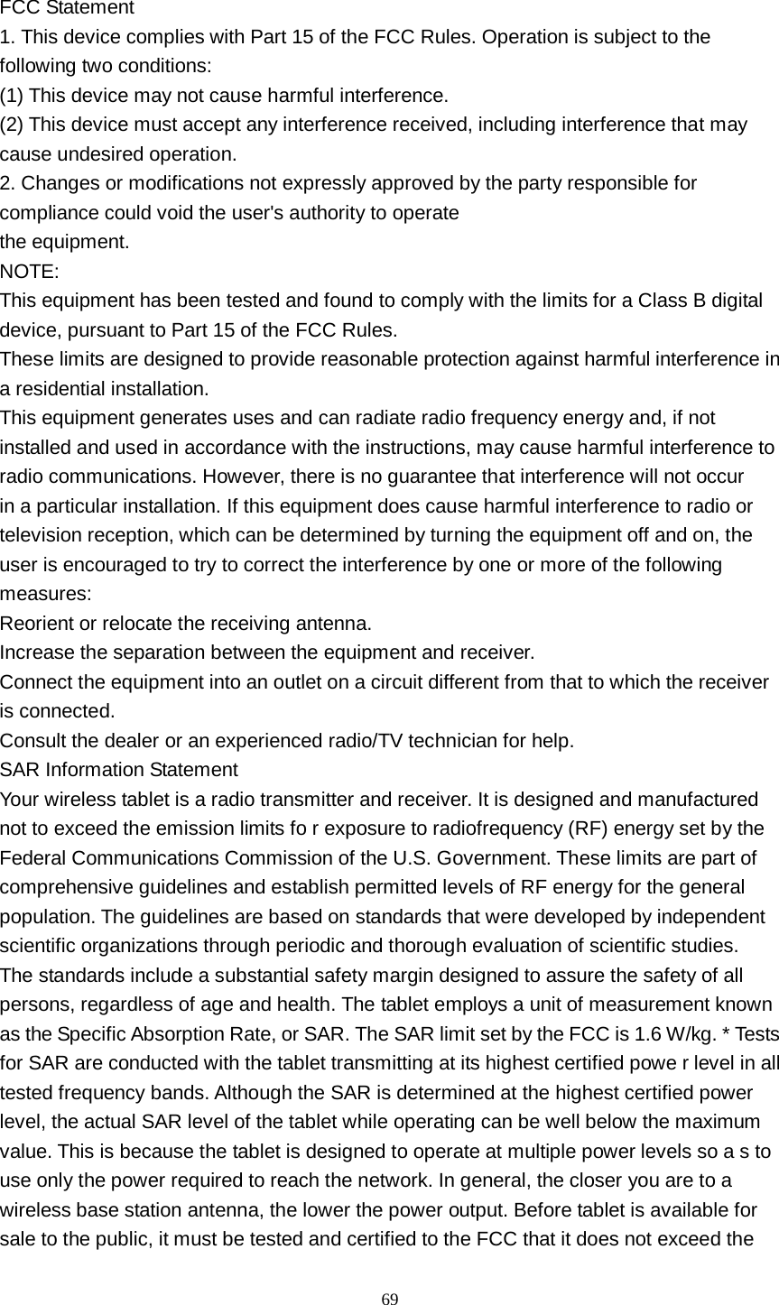      69  FCC Statement 1. This device complies with Part 15 of the FCC Rules. Operation is subject to the following two conditions: (1) This device may not cause harmful interference. (2) This device must accept any interference received, including interference that may cause undesired operation. 2. Changes or modifications not expressly approved by the party responsible for compliance could void the user&apos;s authority to operate the equipment. NOTE: This equipment has been tested and found to comply with the limits for a Class B digital device, pursuant to Part 15 of the FCC Rules. These limits are designed to provide reasonable protection against harmful interference in a residential installation. This equipment generates uses and can radiate radio frequency energy and, if not installed and used in accordance with the instructions, may cause harmful interference to radio communications. However, there is no guarantee that interference will not occur in a particular installation. If this equipment does cause harmful interference to radio or television reception, which can be determined by turning the equipment off and on, the user is encouraged to try to correct the interference by one or more of the following measures: Reorient or relocate the receiving antenna. Increase the separation between the equipment and receiver. Connect the equipment into an outlet on a circuit different from that to which the receiver is connected. Consult the dealer or an experienced radio/TV technician for help. SAR Information Statement Your wireless tablet is a radio transmitter and receiver. It is designed and manufactured not to exceed the emission limits fo r exposure to radiofrequency (RF) energy set by the Federal Communications Commission of the U.S. Government. These limits are part of comprehensive guidelines and establish permitted levels of RF energy for the general population. The guidelines are based on standards that were developed by independent scientific organizations through periodic and thorough evaluation of scientific studies. The standards include a substantial safety margin designed to assure the safety of all persons, regardless of age and health. The tablet employs a unit of measurement known as the Specific Absorption Rate, or SAR. The SAR limit set by the FCC is 1.6 W/kg. * Tests for SAR are conducted with the tablet transmitting at its highest certified powe r level in all tested frequency bands. Although the SAR is determined at the highest certified power level, the actual SAR level of the tablet while operating can be well below the maximum value. This is because the tablet is designed to operate at multiple power levels so a s to use only the power required to reach the network. In general, the closer you are to a wireless base station antenna, the lower the power output. Before tablet is available for sale to the public, it must be tested and certified to the FCC that it does not exceed the 