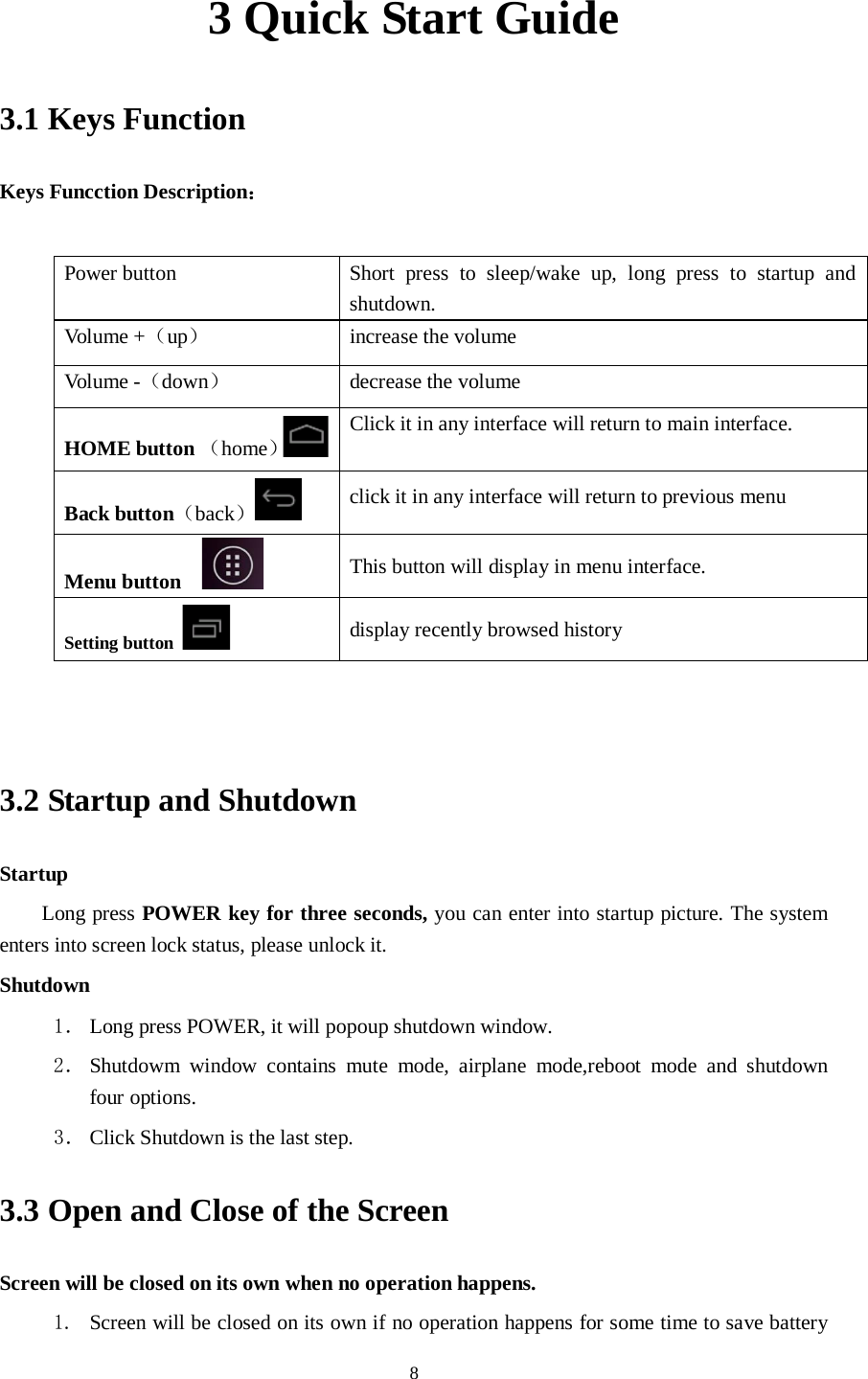      8 3 Quick Start Guide 3.1 Keys Function Keys Funcction Description：  Power button  Short press to sleep/wake up, long press to startup and shutdown. Volume +（up） increase the volume Volume -（down） decrease the volume HOME button （home） Click it in any interface will return to main interface.  Back button（back） click it in any interface will return to previous menu Menu button     This button will display in menu interface. Setting button   display recently browsed history   3.2 Startup and Shutdown Startup Long press POWER key for three seconds, you can enter into startup picture. The system enters into screen lock status, please unlock it. Shutdown 1． Long press POWER, it will popoup shutdown window. 2． Shutdowm window contains mute mode, airplane mode,reboot mode and shutdown four options. 3． Click Shutdown is the last step. 3.3 Open and Close of the Screen Screen will be closed on its own when no operation happens. 1. Screen will be closed on its own if no operation happens for some time to save battery 