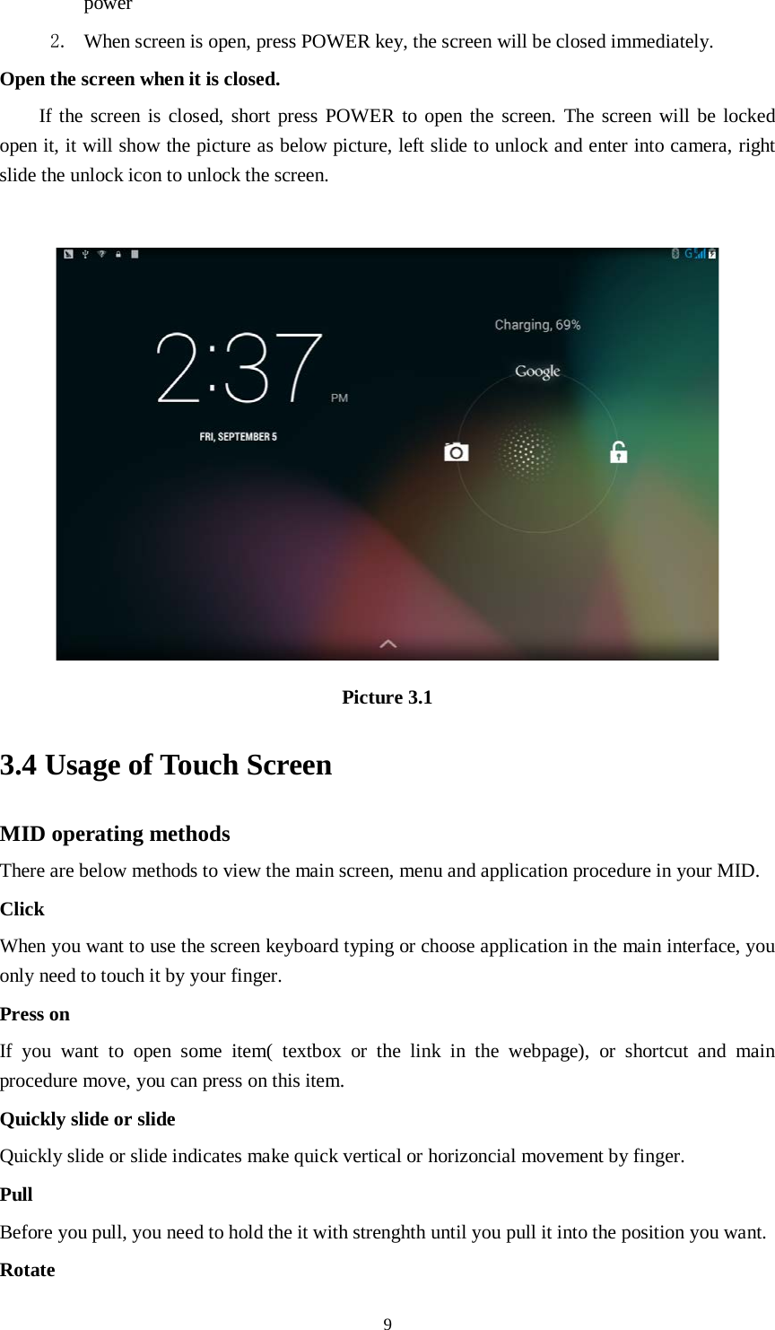      9 power   2. When screen is open, press POWER key, the screen will be closed immediately. Open the screen when it is closed. If the screen is closed, short press POWER to open the screen. The screen will be locked open it, it will show the picture as below picture, left slide to unlock and enter into camera, right slide the unlock icon to unlock the screen.   Picture 3.1 3.4 Usage of Touch Screen MID operating methods There are below methods to view the main screen, menu and application procedure in your MID. Click   When you want to use the screen keyboard typing or choose application in the main interface, you only need to touch it by your finger. Press on If you want to open some item( textbox or the link in the webpage), or shortcut and main procedure move, you can press on this item. Quickly slide or slide Quickly slide or slide indicates make quick vertical or horizoncial movement by finger.   Pull   Before you pull, you need to hold the it with strenghth until you pull it into the position you want. Rotate 