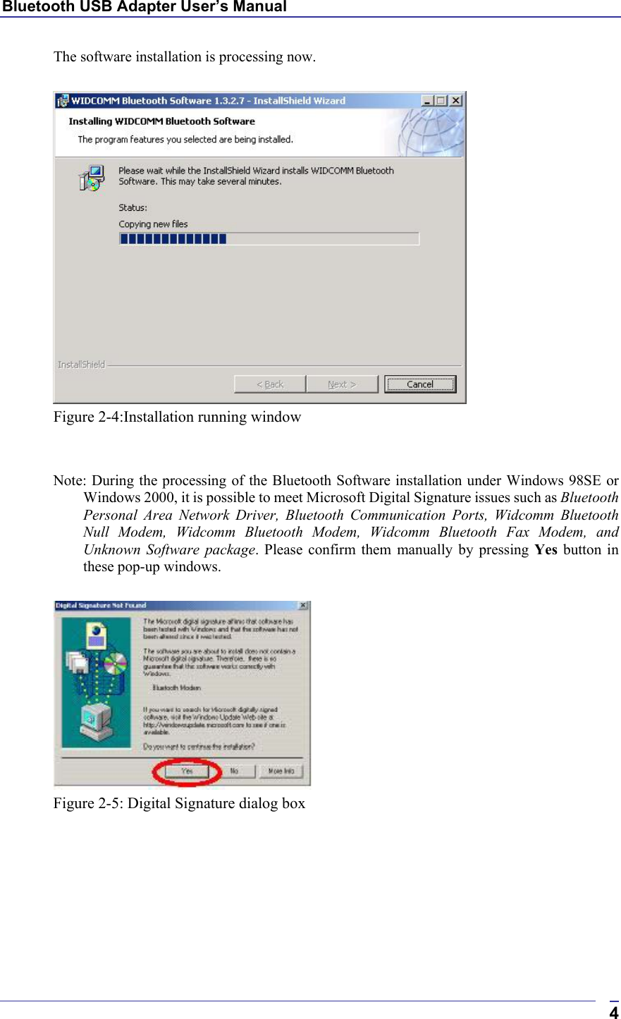 Bluetooth USB Adapter User’s Manual  4The software installation is processing now.   Figure 2-4:Installation running window   Note: During the processing of the Bluetooth Software installation under Windows 98SE or Windows 2000, it is possible to meet Microsoft Digital Signature issues such as Bluetooth Personal Area Network Driver, Bluetooth Communication Ports, Widcomm Bluetooth Null Modem, Widcomm Bluetooth Modem, Widcomm Bluetooth Fax Modem, and Unknown Software package. Please confirm them manually by pressing Yes button in these pop-up windows.   Figure 2-5: Digital Signature dialog box  