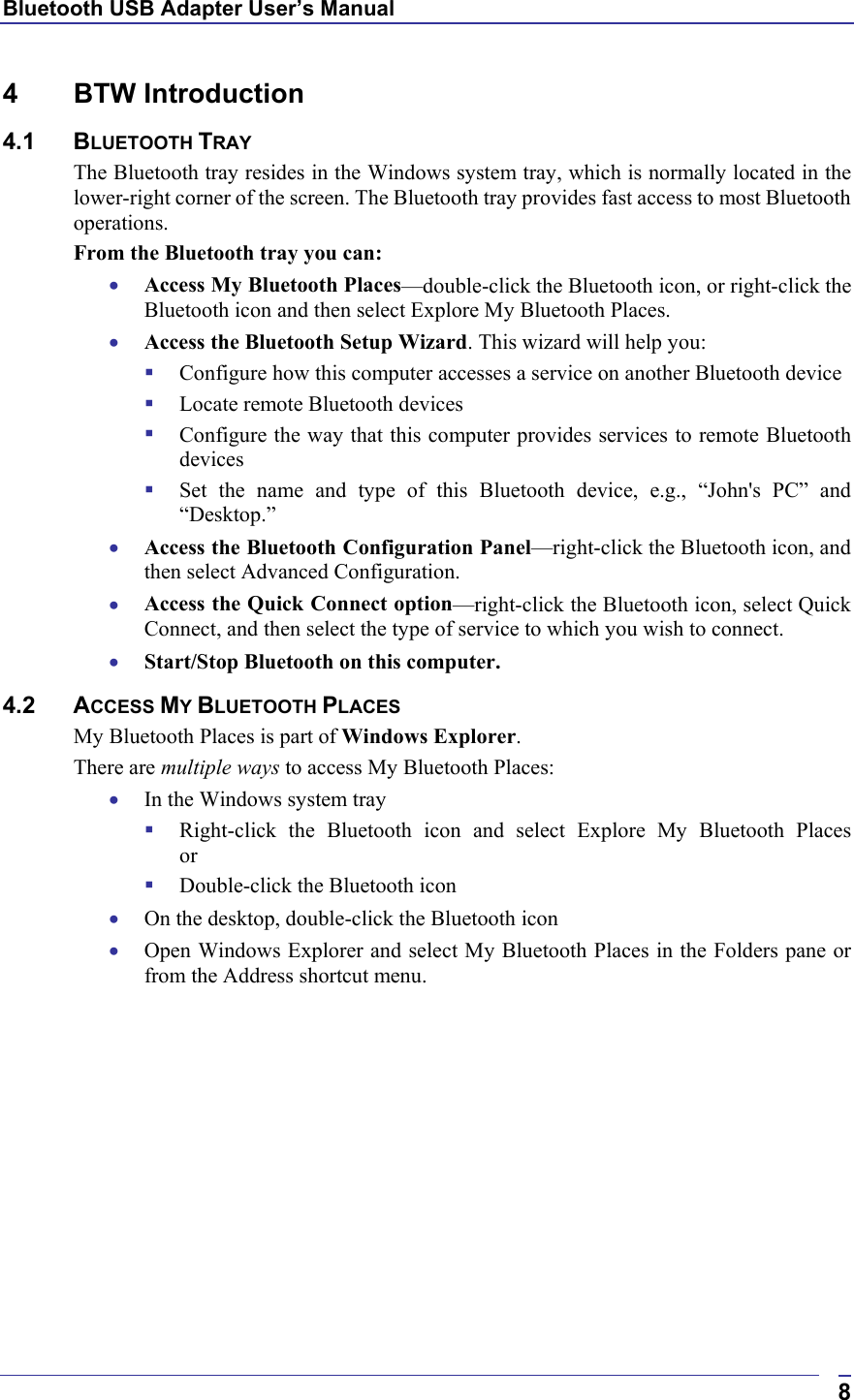 Bluetooth USB Adapter User’s Manual  84 BTW Introduction 4.1 BLUETOOTH TRAY The Bluetooth tray resides in the Windows system tray, which is normally located in the lower-right corner of the screen. The Bluetooth tray provides fast access to most Bluetooth operations. From the Bluetooth tray you can: •  Access My Bluetooth Places—double-click the Bluetooth icon, or right-click the Bluetooth icon and then select Explore My Bluetooth Places. •  Access the Bluetooth Setup Wizard. This wizard will help you:   Configure how this computer accesses a service on another Bluetooth device   Locate remote Bluetooth devices   Configure the way that this computer provides services to remote Bluetooth devices   Set the name and type of this Bluetooth device, e.g., “John&apos;s PC” and “Desktop.” •  Access the Bluetooth Configuration Panel—right-click the Bluetooth icon, and then select Advanced Configuration. •  Access the Quick Connect option—right-click the Bluetooth icon, select Quick Connect, and then select the type of service to which you wish to connect. •  Start/Stop Bluetooth on this computer. 4.2 ACCESS MY BLUETOOTH PLACES My Bluetooth Places is part of Windows Explorer. There are multiple ways to access My Bluetooth Places: •  In the Windows system tray   Right-click the Bluetooth icon and select Explore My Bluetooth Places or   Double-click the Bluetooth icon •  On the desktop, double-click the Bluetooth icon •  Open Windows Explorer and select My Bluetooth Places in the Folders pane or from the Address shortcut menu. 