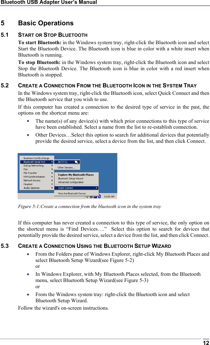 Bluetooth USB Adapter User’s Manual  125 Basic Operations 5.1 START OR STOP BLUETOOTH To start Bluetooth: in the Windows system tray, right-click the Bluetooth icon and select Start the Bluetooth Device. The Bluetooth icon is blue in color with a white insert when Bluetooth is running. To stop Bluetooth: in the Windows system tray, right-click the Bluetooth icon and select Stop the Bluetooth Device. The Bluetooth icon is blue in color with a red insert when Bluetooth is stopped.  5.2 CREATE A CONNECTION FROM THE BLUETOOTH ICON IN THE SYSTEM TRAY In the Windows system tray, right-click the Bluetooth icon, select Quick Connect and then the Bluetooth service that you wish to use. If this computer has created a connection to the desired type of service in the past, the options on the shortcut menu are: •  The name(s) of any device(s) with which prior connections to this type of service have been established. Select a name from the list to re-establish connection. •  Other Devices…Select this option to search for additional devices that potentially provide the desired service, select a device from the list, and then click Connect.   Figure 5-1:Create a connection from the bluetooth icon in the system tray  If this computer has never created a connection to this type of service, the only option on the shortcut menu is “Find Devices….”  Select this option to search for devices that potentially provide the desired service, select a device from the list, and then click Connect. 5.3 CREATE A CONNECTION USING THE BLUETOOTH SETUP WIZARD •  From the Folders pane of Windows Explorer, right-click My Bluetooth Places and select Bluetooth Setup Wizard(see Figure 5-2) or •  In Windows Explorer, with My Bluetooth Places selected, from the Bluetooth menu, select Bluetooth Setup Wizard(see Figure 5-3) or •  From the Windows system tray: right-click the Bluetooth icon and select Bluetooth Setup Wizard. Follow the wizard&apos;s on-screen instructions.   