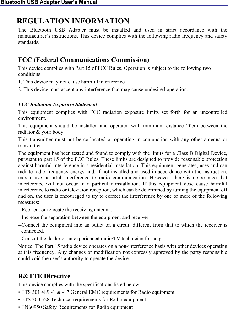 Bluetooth USB Adapter User’s Manual REGULATION INFORMATION The Bluetooth USB Adapter must be installed and used in strict accordance with the manufacturer’s instructions. This device complies with the following radio frequency and safety standards.  FCC (Federal Communications Commission) This device complies with Part 15 of FCC Rules. Operation is subject to the following two conditions: 1. This device may not cause harmful interference. 2. This device must accept any interference that may cause undesired operation.  FCC Radiation Exposure Statement This equipment complies with FCC radiation exposure limits set forth for an uncontrolled environment. This equipment should be installed and operated with minimum distance 20cm between the radiator &amp; your body. This transmitter must not be co-located or operating in conjunction with any other antenna or transmitter. The equipment has been tested and found to comply with the limits for a Class B Digital Device, pursuant to part 15 of the FCC Rules. These limits are designed to provide reasonable protection against harmful interference in a residential installation. This equipment generates, uses and can radiate radio frequency energy and, if not installed and used in accordance with the instruction, may cause harmful interference to radio communication. However, there is no grantee that interference will not occur in a particular installation. If this equipment dose cause harmful interference to radio or television reception, which can be determined by turning the equipment off and on, the user is encouraged to try to correct the interference by one or more of the following measures: --Reorient or relocate the receiving antenna. --Increase the separation between the equipment and receiver. --Connect the equipment into an outlet on a circuit different from that to which the receiver is connected. --Consult the dealer or an experienced radio/TV technician for help. Notice: The Part 15 radio device operates on a non-interference basis with other devices operating at this frequency. Any changes or modification not expressly approved by the party responsible could void the user’s authority to operate the device.  R&amp;TTE Directive This device complies with the specifications listed below: • ETS 301 489 -1 &amp; -17 General EMC requirements for Radio equipment. • ETS 300 328 Technical requirements for Radio equipment. • EN60950 Safety Requirements for Radio equipment 