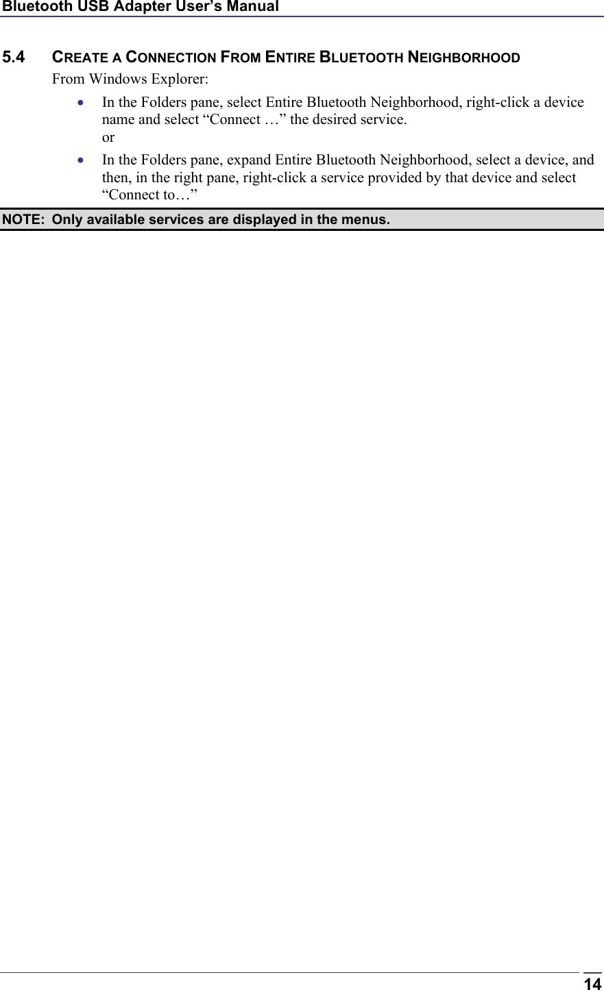 Bluetooth USB Adapter User’s Manual  145.4 CREATE A CONNECTION FROM ENTIRE BLUETOOTH NEIGHBORHOOD From Windows Explorer: •  In the Folders pane, select Entire Bluetooth Neighborhood, right-click a device name and select “Connect …” the desired service.  or •  In the Folders pane, expand Entire Bluetooth Neighborhood, select a device, and then, in the right pane, right-click a service provided by that device and select “Connect to…” NOTE:  Only available services are displayed in the menus. 