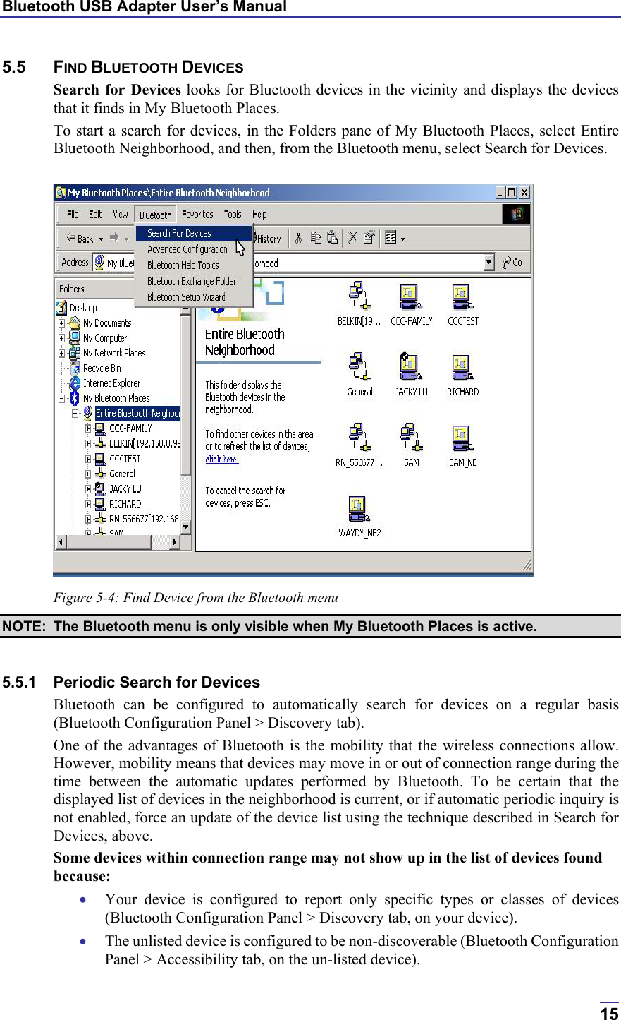 Bluetooth USB Adapter User’s Manual  155.5 FIND BLUETOOTH DEVICES Search for Devices looks for Bluetooth devices in the vicinity and displays the devices that it finds in My Bluetooth Places. To start a search for devices, in the Folders pane of My Bluetooth Places, select Entire Bluetooth Neighborhood, and then, from the Bluetooth menu, select Search for Devices.   Figure 5-4: Find Device from the Bluetooth menu NOTE:  The Bluetooth menu is only visible when My Bluetooth Places is active.  5.5.1  Periodic Search for Devices Bluetooth can be configured to automatically search for devices on a regular basis (Bluetooth Configuration Panel &gt; Discovery tab). One of the advantages of Bluetooth is the mobility that the wireless connections allow. However, mobility means that devices may move in or out of connection range during the time between the automatic updates performed by Bluetooth. To be certain that the displayed list of devices in the neighborhood is current, or if automatic periodic inquiry is not enabled, force an update of the device list using the technique described in Search for Devices, above. Some devices within connection range may not show up in the list of devices found because: •  Your device is configured to report only specific types or classes of devices (Bluetooth Configuration Panel &gt; Discovery tab, on your device). •  The unlisted device is configured to be non-discoverable (Bluetooth Configuration Panel &gt; Accessibility tab, on the un-listed device). 