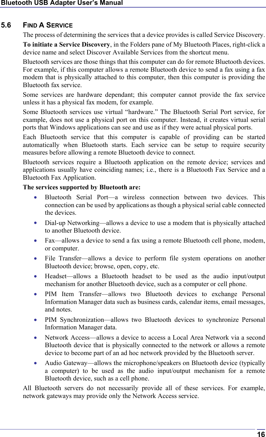 Bluetooth USB Adapter User’s Manual  165.6 FIND A SERVICE The process of determining the services that a device provides is called Service Discovery. To initiate a Service Discovery, in the Folders pane of My Bluetooth Places, right-click a device name and select Discover Available Services from the shortcut menu. Bluetooth services are those things that this computer can do for remote Bluetooth devices. For example, if this computer allows a remote Bluetooth device to send a fax using a fax modem that is physically attached to this computer, then this computer is providing the Bluetooth fax service. Some services are hardware dependant; this computer cannot provide the fax service unless it has a physical fax modem, for example. Some Bluetooth services use virtual “hardware.” The Bluetooth Serial Port service, for example, does not use a physical port on this computer. Instead, it creates virtual serial ports that Windows applications can see and use as if they were actual physical ports. Each Bluetooth service that this computer is capable of providing can be started automatically when Bluetooth starts. Each service can be setup to require security measures before allowing a remote Bluetooth device to connect. Bluetooth services require a Bluetooth application on the remote device; services and applications usually have coinciding names; i.e., there is a Bluetooth Fax Service and a Bluetooth Fax Application. The services supported by Bluetooth are: •  Bluetooth Serial Port—a wireless connection between two devices. This connection can be used by applications as though a physical serial cable connected the devices. •  Dial-up Networking—allows a device to use a modem that is physically attached to another Bluetooth device. •  Fax—allows a device to send a fax using a remote Bluetooth cell phone, modem, or computer. •  File Transfer—allows a device to perform file system operations on another Bluetooth device; browse, open, copy, etc. •  Headset—allows a Bluetooth headset to be used as the audio input/output mechanism for another Bluetooth device, such as a computer or cell phone. •  PIM Item Transfer—allows two Bluetooth devices to exchange Personal Information Manager data such as business cards, calendar items, email messages, and notes. •  PIM Synchronization—allows two Bluetooth devices to synchronize Personal Information Manager data.  •  Network Access—allows a device to access a Local Area Network via a second Bluetooth device that is physically connected to the network or allows a remote device to become part of an ad hoc network provided by the Bluetooth server. •  Audio Gateway—allows the microphone/speakers on Bluetooth device (typically a computer) to be used as the audio input/output mechanism for a remote Bluetooth device, such as a cell phone. All Bluetooth servers do not necessarily provide all of these services. For example, network gateways may provide only the Network Access service. 