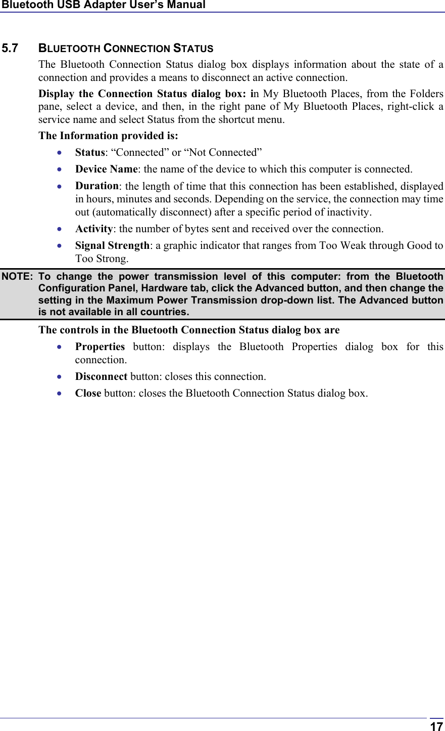 Bluetooth USB Adapter User’s Manual  175.7 BLUETOOTH CONNECTION STATUS The Bluetooth Connection Status dialog box displays information about the state of a connection and provides a means to disconnect an active connection. Display the Connection Status dialog box: in My Bluetooth Places, from the Folders pane, select a device, and then, in the right pane of My Bluetooth Places, right-click a service name and select Status from the shortcut menu. The Information provided is: •  Status: “Connected” or “Not Connected” •  Device Name: the name of the device to which this computer is connected. •  Duration: the length of time that this connection has been established, displayed in hours, minutes and seconds. Depending on the service, the connection may time out (automatically disconnect) after a specific period of inactivity. •  Activity: the number of bytes sent and received over the connection. •  Signal Strength: a graphic indicator that ranges from Too Weak through Good to Too Strong.  NOTE: To change the power transmission level of this computer: from the Bluetooth Configuration Panel, Hardware tab, click the Advanced button, and then change the setting in the Maximum Power Transmission drop-down list. The Advanced button is not available in all countries. The controls in the Bluetooth Connection Status dialog box are •  Properties button: displays the Bluetooth Properties dialog box for this connection. •  Disconnect button: closes this connection. •  Close button: closes the Bluetooth Connection Status dialog box. 