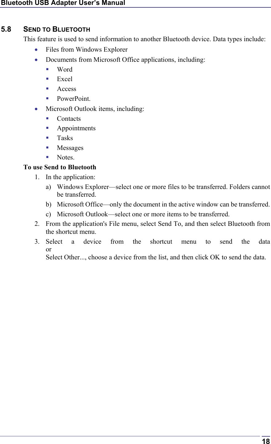 Bluetooth USB Adapter User’s Manual  185.8 SEND TO BLUETOOTH This feature is used to send information to another Bluetooth device. Data types include: •  Files from Windows Explorer •  Documents from Microsoft Office applications, including:   Word   Excel   Access   PowerPoint. •  Microsoft Outlook items, including:   Contacts   Appointments   Tasks   Messages   Notes. To use Send to Bluetooth 1.  In the application: a)  Windows Explorer—select one or more files to be transferred. Folders cannot be transferred. b)  Microsoft Office—only the document in the active window can be transferred. c)  Microsoft Outlook—select one or more items to be transferred. 2.  From the application&apos;s File menu, select Send To, and then select Bluetooth from the shortcut menu. 3. Select a device from the shortcut menu to send the data or Select Other..., choose a device from the list, and then click OK to send the data.  