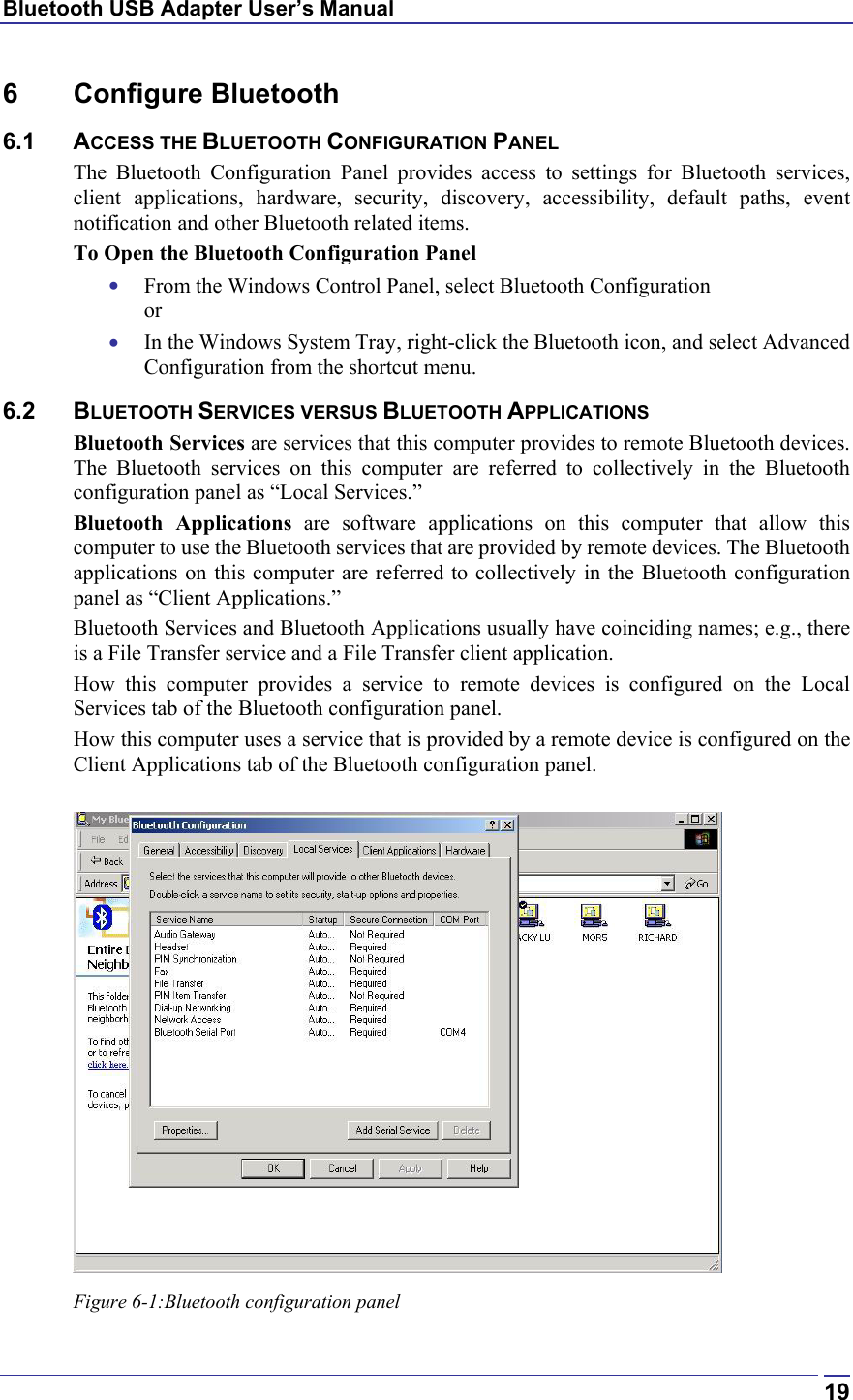 Bluetooth USB Adapter User’s Manual  196 Configure Bluetooth 6.1 ACCESS THE BLUETOOTH CONFIGURATION PANEL The Bluetooth Configuration Panel provides access to settings for Bluetooth services, client applications, hardware, security, discovery, accessibility, default paths, event notification and other Bluetooth related items. To Open the Bluetooth Configuration Panel •  From the Windows Control Panel, select Bluetooth Configuration or •  In the Windows System Tray, right-click the Bluetooth icon, and select Advanced Configuration from the shortcut menu. 6.2 BLUETOOTH SERVICES VERSUS BLUETOOTH APPLICATIONS Bluetooth Services are services that this computer provides to remote Bluetooth devices. The Bluetooth services on this computer are referred to collectively in the Bluetooth configuration panel as “Local Services.” Bluetooth Applications are software applications on this computer that allow this computer to use the Bluetooth services that are provided by remote devices. The Bluetooth applications on this computer are referred to collectively in the Bluetooth configuration panel as “Client Applications.” Bluetooth Services and Bluetooth Applications usually have coinciding names; e.g., there is a File Transfer service and a File Transfer client application. How this computer provides a service to remote devices is configured on the Local Services tab of the Bluetooth configuration panel. How this computer uses a service that is provided by a remote device is configured on the Client Applications tab of the Bluetooth configuration panel.   Figure 6-1:Bluetooth configuration panel 