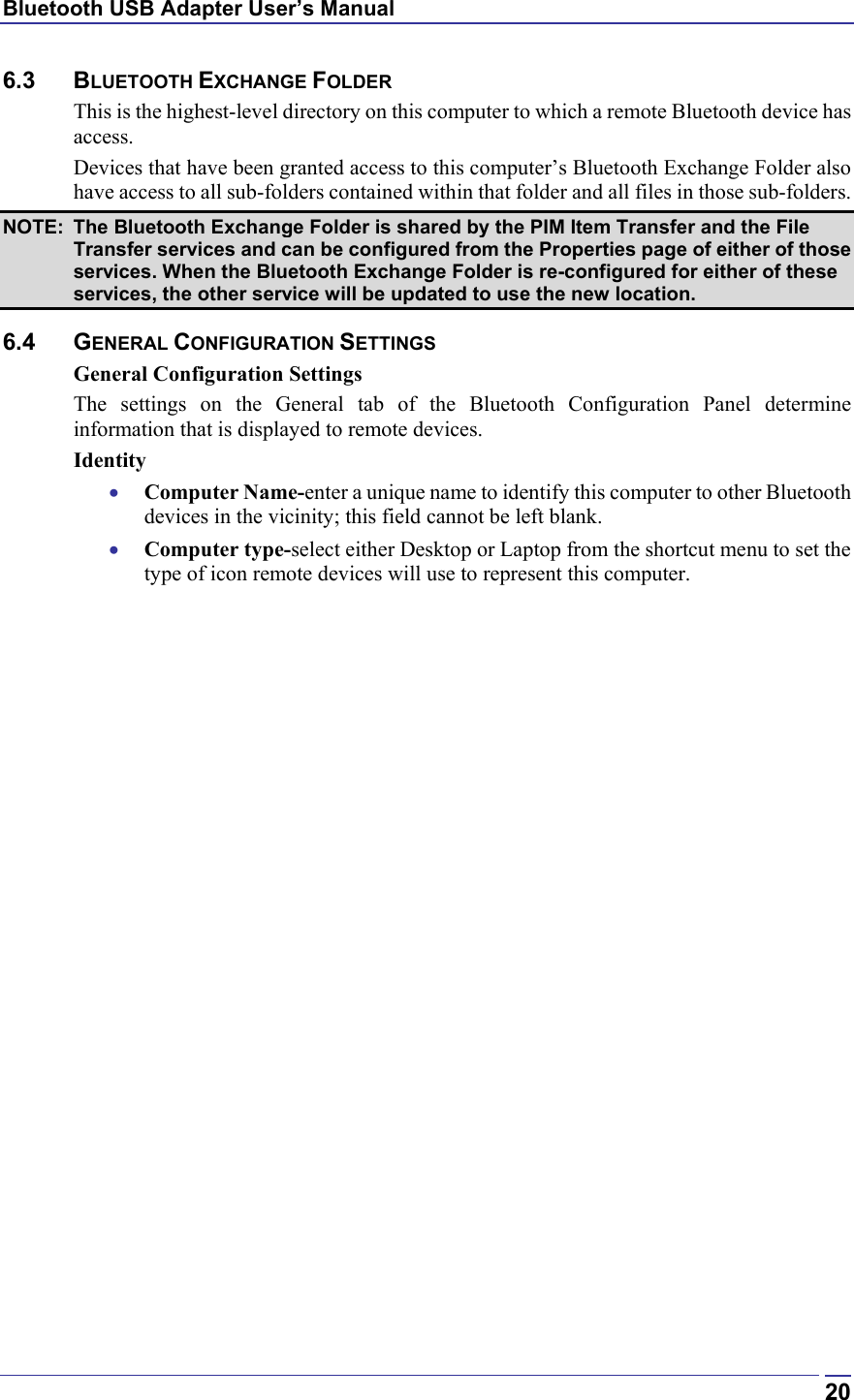 Bluetooth USB Adapter User’s Manual  206.3 BLUETOOTH EXCHANGE FOLDER This is the highest-level directory on this computer to which a remote Bluetooth device has access. Devices that have been granted access to this computer’s Bluetooth Exchange Folder also have access to all sub-folders contained within that folder and all files in those sub-folders. NOTE:  The Bluetooth Exchange Folder is shared by the PIM Item Transfer and the File Transfer services and can be configured from the Properties page of either of those services. When the Bluetooth Exchange Folder is re-configured for either of these services, the other service will be updated to use the new location. 6.4 GENERAL CONFIGURATION SETTINGS General Configuration Settings The settings on the General tab of the Bluetooth Configuration Panel determine information that is displayed to remote devices. Identity •  Computer Name-enter a unique name to identify this computer to other Bluetooth devices in the vicinity; this field cannot be left blank. •  Computer type-select either Desktop or Laptop from the shortcut menu to set the type of icon remote devices will use to represent this computer. 