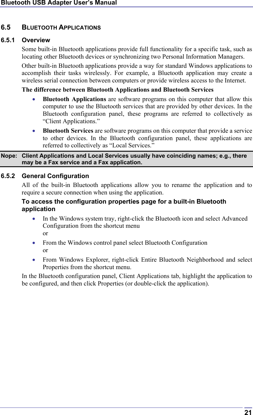 Bluetooth USB Adapter User’s Manual  216.5 BLUETOOTH APPLICATIONS 6.5.1 Overview Some built-in Bluetooth applications provide full functionality for a specific task, such as locating other Bluetooth devices or synchronizing two Personal Information Managers.  Other built-in Bluetooth applications provide a way for standard Windows applications to accomplish their tasks wirelessly. For example, a Bluetooth application may create a wireless serial connection between computers or provide wireless access to the Internet. The difference between Bluetooth Applications and Bluetooth Services •  Bluetooth Applications are software programs on this computer that allow this computer to use the Bluetooth services that are provided by other devices. In the Bluetooth configuration panel, these programs are referred to collectively as “Client Applications.” •  Bluetooth Services are software programs on this computer that provide a service to other devices. In the Bluetooth configuration panel, these applications are referred to collectively as “Local Services.” Nope:  Client Applications and Local Services usually have coinciding names; e.g., there may be a Fax service and a Fax application. 6.5.2 General Configuration All of the built-in Bluetooth applications allow you to rename the application and to require a secure connection when using the application. To access the configuration properties page for a built-in Bluetooth application •  In the Windows system tray, right-click the Bluetooth icon and select Advanced Configuration from the shortcut menu or •  From the Windows control panel select Bluetooth Configuration or •  From Windows Explorer, right-click Entire Bluetooth Neighborhood and select Properties from the shortcut menu. In the Bluetooth configuration panel, Client Applications tab, highlight the application to be configured, and then click Properties (or double-click the application). 