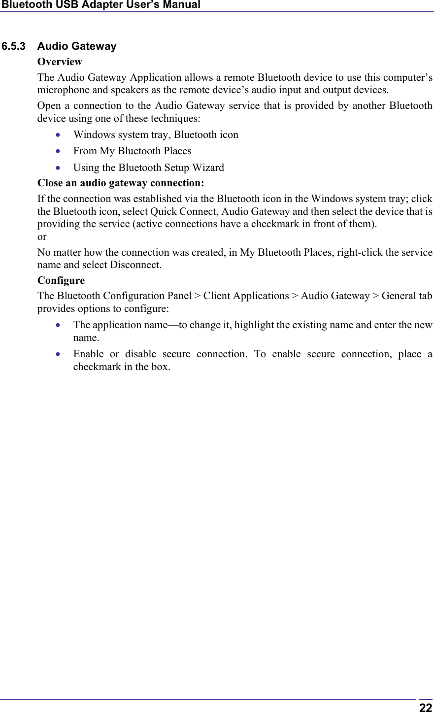 Bluetooth USB Adapter User’s Manual  226.5.3 Audio Gateway Overview The Audio Gateway Application allows a remote Bluetooth device to use this computer’s microphone and speakers as the remote device’s audio input and output devices. Open a connection to the Audio Gateway service that is provided by another Bluetooth device using one of these techniques: •  Windows system tray, Bluetooth icon •  From My Bluetooth Places •  Using the Bluetooth Setup Wizard Close an audio gateway connection: If the connection was established via the Bluetooth icon in the Windows system tray; click the Bluetooth icon, select Quick Connect, Audio Gateway and then select the device that is providing the service (active connections have a checkmark in front of them). or No matter how the connection was created, in My Bluetooth Places, right-click the service name and select Disconnect. Configure The Bluetooth Configuration Panel &gt; Client Applications &gt; Audio Gateway &gt; General tab provides options to configure: •  The application name—to change it, highlight the existing name and enter the new name. •  Enable or disable secure connection. To enable secure connection, place a checkmark in the box. 