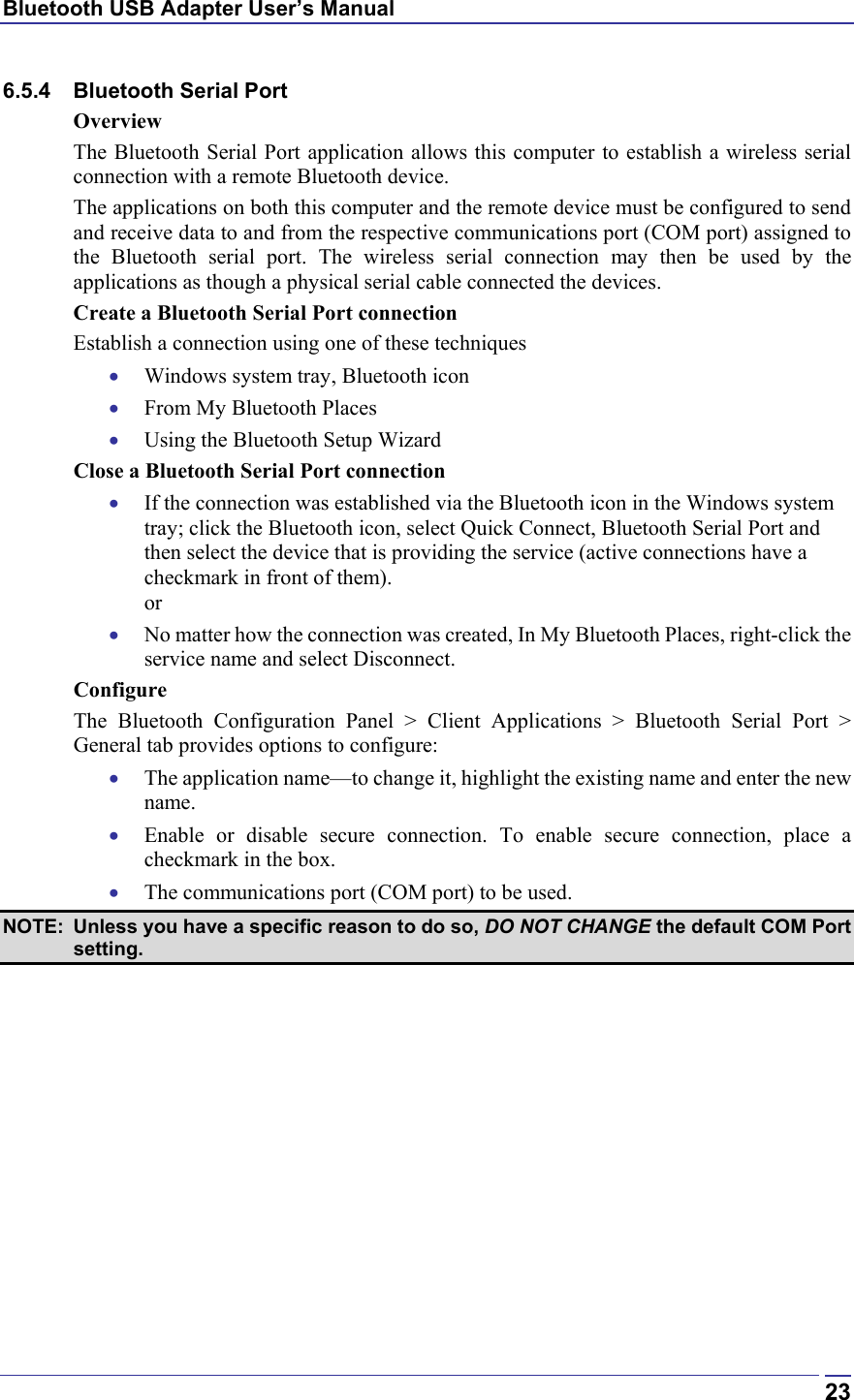 Bluetooth USB Adapter User’s Manual  236.5.4 Bluetooth Serial Port Overview The Bluetooth Serial Port application allows this computer to establish a wireless serial connection with a remote Bluetooth device. The applications on both this computer and the remote device must be configured to send and receive data to and from the respective communications port (COM port) assigned to the Bluetooth serial port. The wireless serial connection may then be used by the applications as though a physical serial cable connected the devices. Create a Bluetooth Serial Port connection Establish a connection using one of these techniques •  Windows system tray, Bluetooth icon •  From My Bluetooth Places •  Using the Bluetooth Setup Wizard Close a Bluetooth Serial Port connection •  If the connection was established via the Bluetooth icon in the Windows system tray; click the Bluetooth icon, select Quick Connect, Bluetooth Serial Port and then select the device that is providing the service (active connections have a checkmark in front of them). or •  No matter how the connection was created, In My Bluetooth Places, right-click the service name and select Disconnect. Configure The Bluetooth Configuration Panel &gt; Client Applications &gt; Bluetooth Serial Port &gt; General tab provides options to configure: •  The application name—to change it, highlight the existing name and enter the new name. •  Enable or disable secure connection. To enable secure connection, place a checkmark in the box. •  The communications port (COM port) to be used.  NOTE:  Unless you have a specific reason to do so, DO NOT CHANGE the default COM Port setting. 