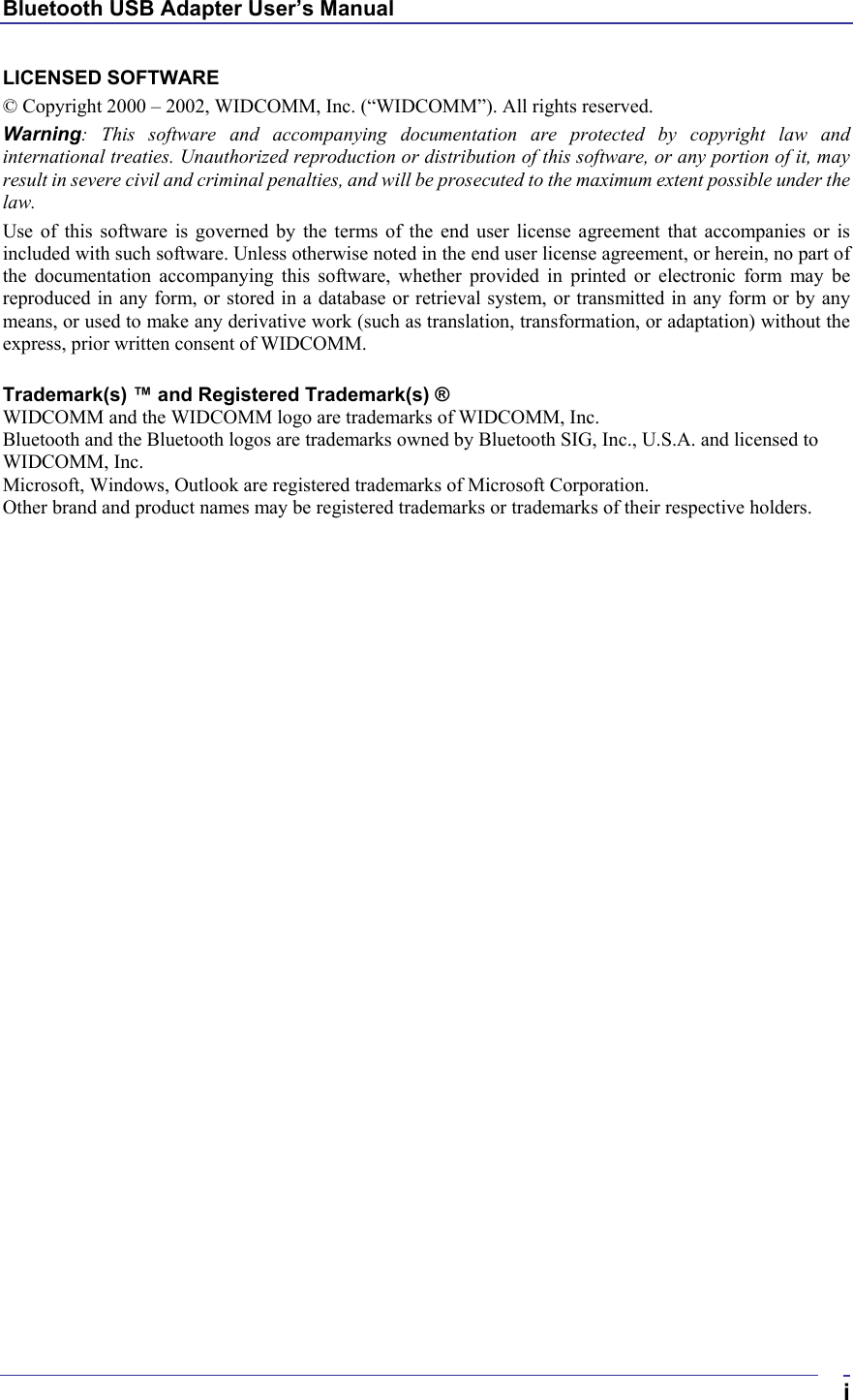 Bluetooth USB Adapter User’s Manual  iLICENSED SOFTWARE © Copyright 2000 – 2002, WIDCOMM, Inc. (“WIDCOMM”). All rights reserved. Warning: This software and accompanying documentation are protected by copyright law and international treaties. Unauthorized reproduction or distribution of this software, or any portion of it, may result in severe civil and criminal penalties, and will be prosecuted to the maximum extent possible under the law. Use of this software is governed by the terms of the end user license agreement that accompanies or is included with such software. Unless otherwise noted in the end user license agreement, or herein, no part of the documentation accompanying this software, whether provided in printed or electronic form may be reproduced in any form, or stored in a database or retrieval system, or transmitted in any form or by any means, or used to make any derivative work (such as translation, transformation, or adaptation) without the express, prior written consent of WIDCOMM.  Trademark(s) ™ and Registered Trademark(s) ® WIDCOMM and the WIDCOMM logo are trademarks of WIDCOMM, Inc. Bluetooth and the Bluetooth logos are trademarks owned by Bluetooth SIG, Inc., U.S.A. and licensed to WIDCOMM, Inc. Microsoft, Windows, Outlook are registered trademarks of Microsoft Corporation. Other brand and product names may be registered trademarks or trademarks of their respective holders.   