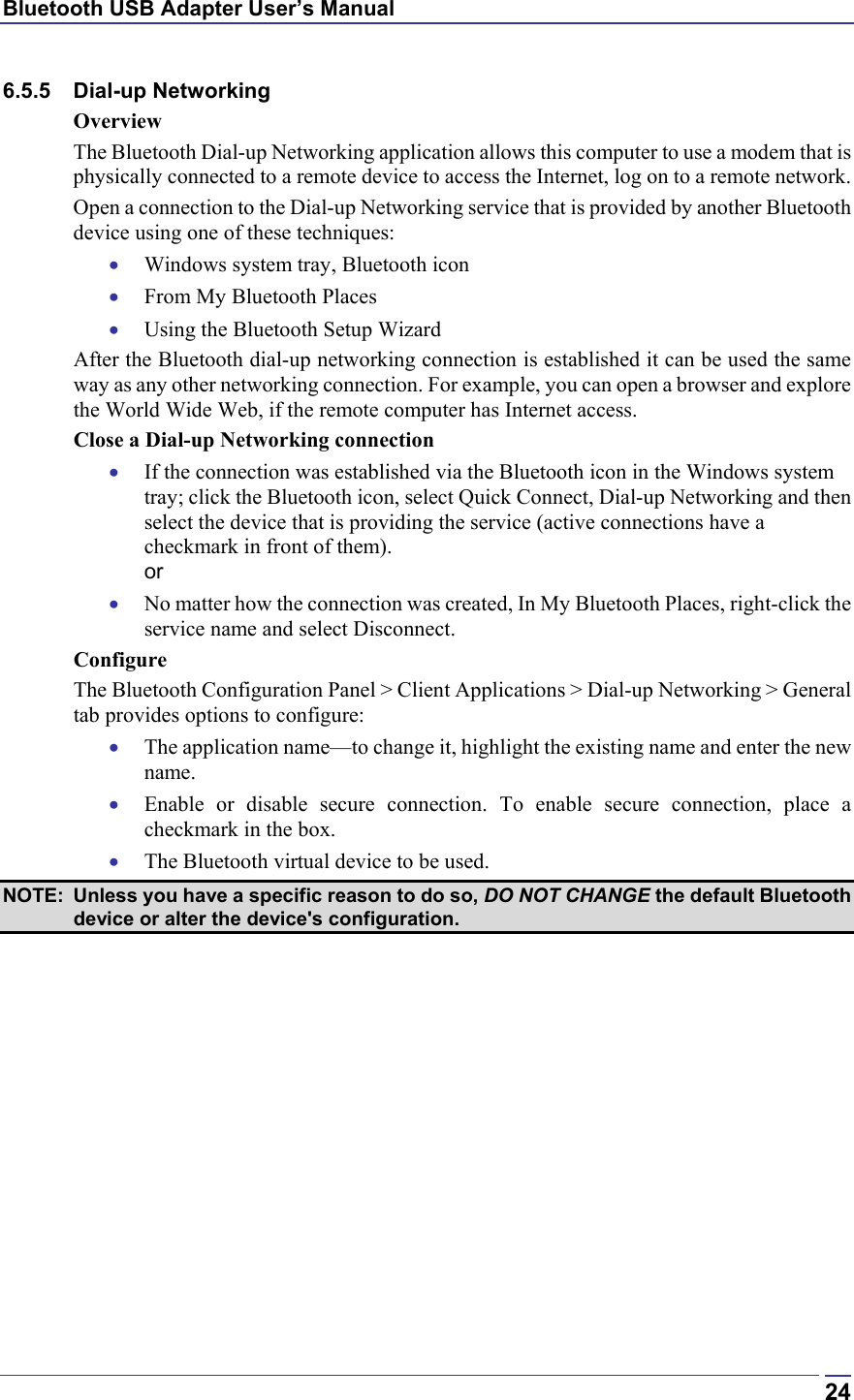 Bluetooth USB Adapter User’s Manual  246.5.5 Dial-up Networking Overview The Bluetooth Dial-up Networking application allows this computer to use a modem that is physically connected to a remote device to access the Internet, log on to a remote network. Open a connection to the Dial-up Networking service that is provided by another Bluetooth device using one of these techniques: •  Windows system tray, Bluetooth icon •  From My Bluetooth Places •  Using the Bluetooth Setup Wizard After the Bluetooth dial-up networking connection is established it can be used the same way as any other networking connection. For example, you can open a browser and explore the World Wide Web, if the remote computer has Internet access. Close a Dial-up Networking connection •  If the connection was established via the Bluetooth icon in the Windows system tray; click the Bluetooth icon, select Quick Connect, Dial-up Networking and then select the device that is providing the service (active connections have a checkmark in front of them). or •  No matter how the connection was created, In My Bluetooth Places, right-click the service name and select Disconnect. Configure The Bluetooth Configuration Panel &gt; Client Applications &gt; Dial-up Networking &gt; General tab provides options to configure: •  The application name—to change it, highlight the existing name and enter the new name. •  Enable or disable secure connection. To enable secure connection, place a checkmark in the box. •  The Bluetooth virtual device to be used. NOTE:  Unless you have a specific reason to do so, DO NOT CHANGE the default Bluetooth device or alter the device&apos;s configuration. 