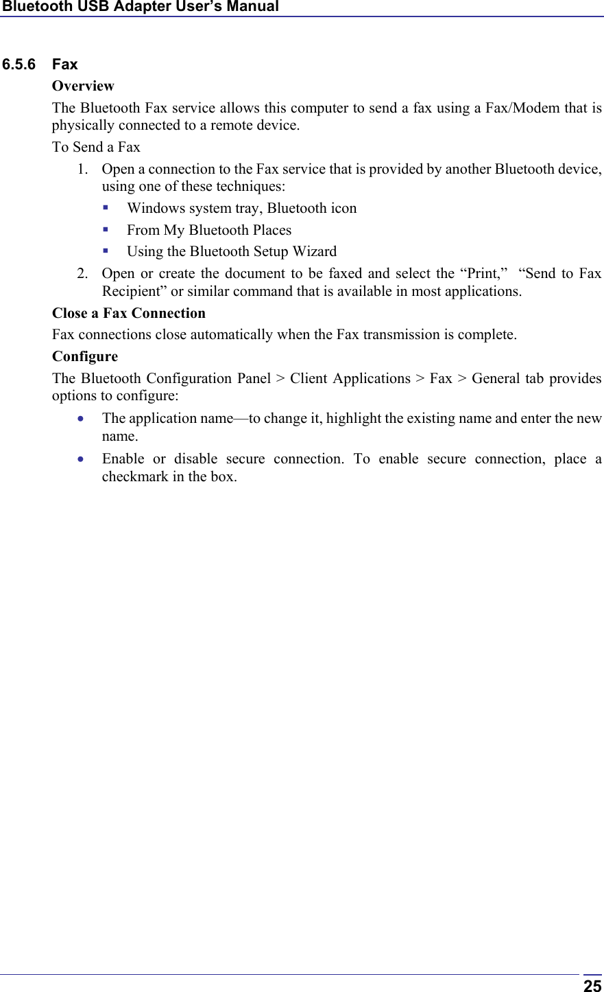 Bluetooth USB Adapter User’s Manual  256.5.6 Fax Overview The Bluetooth Fax service allows this computer to send a fax using a Fax/Modem that is physically connected to a remote device. To Send a Fax 1.  Open a connection to the Fax service that is provided by another Bluetooth device, using one of these techniques:   Windows system tray, Bluetooth icon   From My Bluetooth Places   Using the Bluetooth Setup Wizard 2.  Open or create the document to be faxed and select the “Print,”  “Send to Fax Recipient” or similar command that is available in most applications. Close a Fax Connection Fax connections close automatically when the Fax transmission is complete. Configure The Bluetooth Configuration Panel &gt; Client Applications &gt; Fax &gt; General tab provides options to configure: •  The application name—to change it, highlight the existing name and enter the new name. •  Enable or disable secure connection. To enable secure connection, place a checkmark in the box. 