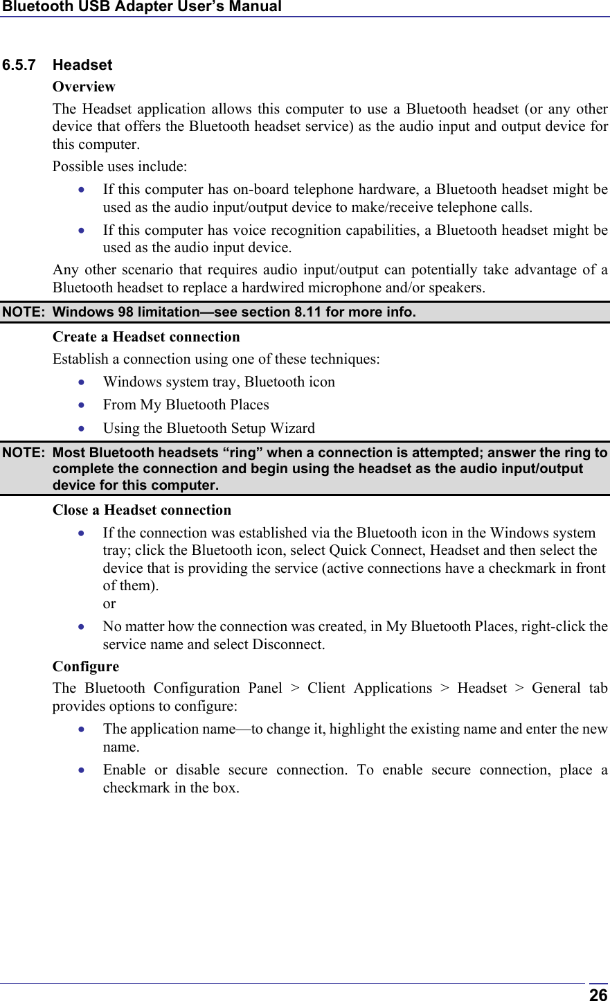 Bluetooth USB Adapter User’s Manual  266.5.7 Headset Overview The Headset application allows this computer to use a Bluetooth headset (or any other device that offers the Bluetooth headset service) as the audio input and output device for this computer. Possible uses include: •  If this computer has on-board telephone hardware, a Bluetooth headset might be used as the audio input/output device to make/receive telephone calls. •  If this computer has voice recognition capabilities, a Bluetooth headset might be used as the audio input device. Any other scenario that requires audio input/output can potentially take advantage of a Bluetooth headset to replace a hardwired microphone and/or speakers.  NOTE:  Windows 98 limitation—see section 8.11 for more info. Create a Headset connection  Establish a connection using one of these techniques: •  Windows system tray, Bluetooth icon •  From My Bluetooth Places •  Using the Bluetooth Setup Wizard NOTE:  Most Bluetooth headsets “ring” when a connection is attempted; answer the ring to complete the connection and begin using the headset as the audio input/output device for this computer. Close a Headset connection •  If the connection was established via the Bluetooth icon in the Windows system tray; click the Bluetooth icon, select Quick Connect, Headset and then select the device that is providing the service (active connections have a checkmark in front of them). or •  No matter how the connection was created, in My Bluetooth Places, right-click the service name and select Disconnect. Configure The Bluetooth Configuration Panel &gt; Client Applications &gt; Headset &gt; General tab provides options to configure: •  The application name—to change it, highlight the existing name and enter the new name. •  Enable or disable secure connection. To enable secure connection, place a checkmark in the box. 