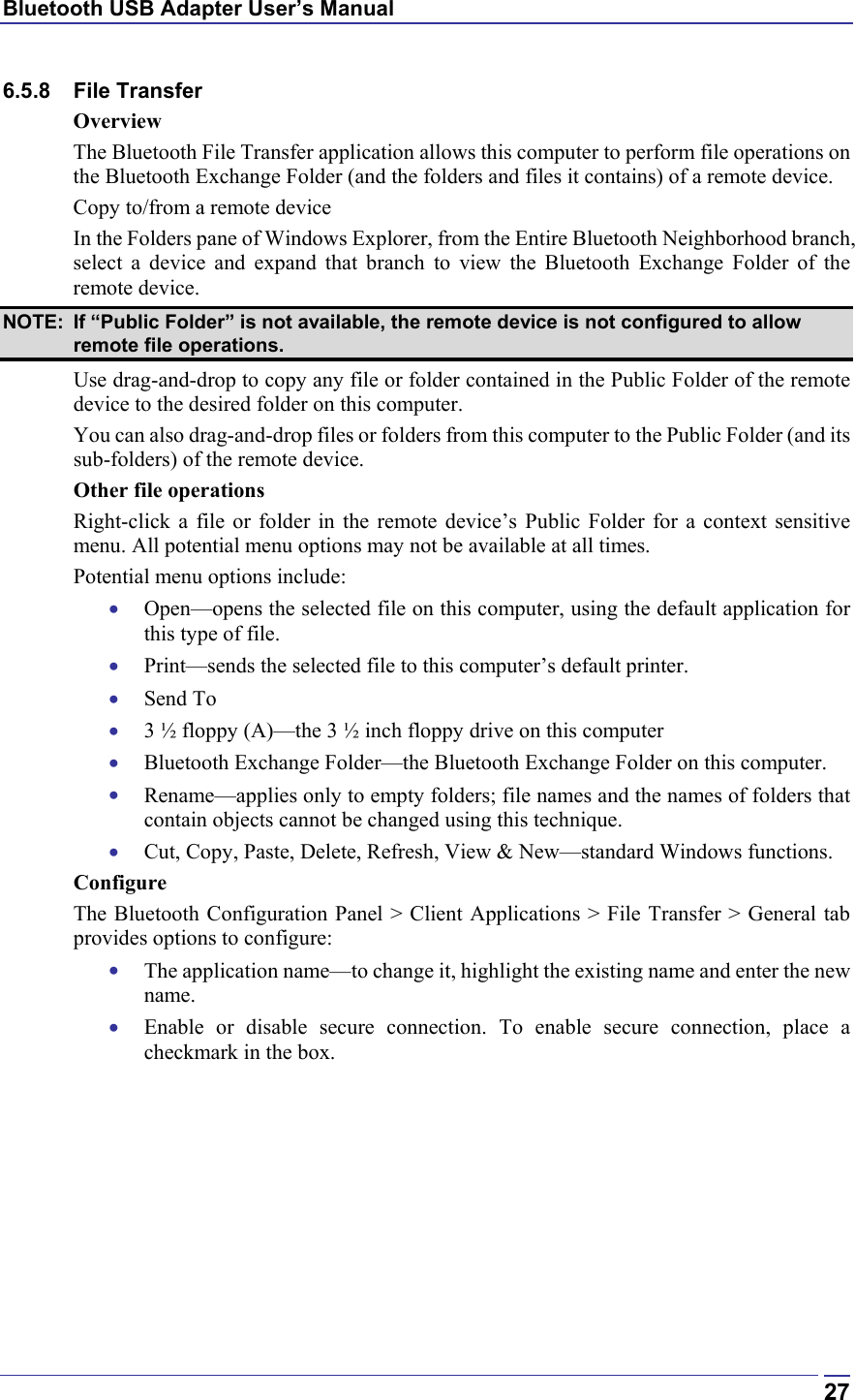 Bluetooth USB Adapter User’s Manual  276.5.8 File Transfer Overview The Bluetooth File Transfer application allows this computer to perform file operations on the Bluetooth Exchange Folder (and the folders and files it contains) of a remote device. Copy to/from a remote device In the Folders pane of Windows Explorer, from the Entire Bluetooth Neighborhood branch, select a device and expand that branch to view the Bluetooth Exchange Folder of the remote device. NOTE:  If “Public Folder” is not available, the remote device is not configured to allow remote file operations. Use drag-and-drop to copy any file or folder contained in the Public Folder of the remote device to the desired folder on this computer. You can also drag-and-drop files or folders from this computer to the Public Folder (and its sub-folders) of the remote device. Other file operations Right-click a file or folder in the remote device’s Public Folder for a context sensitive menu. All potential menu options may not be available at all times. Potential menu options include: •  Open—opens the selected file on this computer, using the default application for this type of file. •  Print—sends the selected file to this computer’s default printer. •  Send To •  3 ½ floppy (A)—the 3 ½ inch floppy drive on this computer •  Bluetooth Exchange Folder—the Bluetooth Exchange Folder on this computer. •  Rename—applies only to empty folders; file names and the names of folders that contain objects cannot be changed using this technique. •  Cut, Copy, Paste, Delete, Refresh, View &amp; New—standard Windows functions. Configure The Bluetooth Configuration Panel &gt; Client Applications &gt; File Transfer &gt; General tab provides options to configure: •  The application name—to change it, highlight the existing name and enter the new name. •  Enable or disable secure connection. To enable secure connection, place a checkmark in the box. 