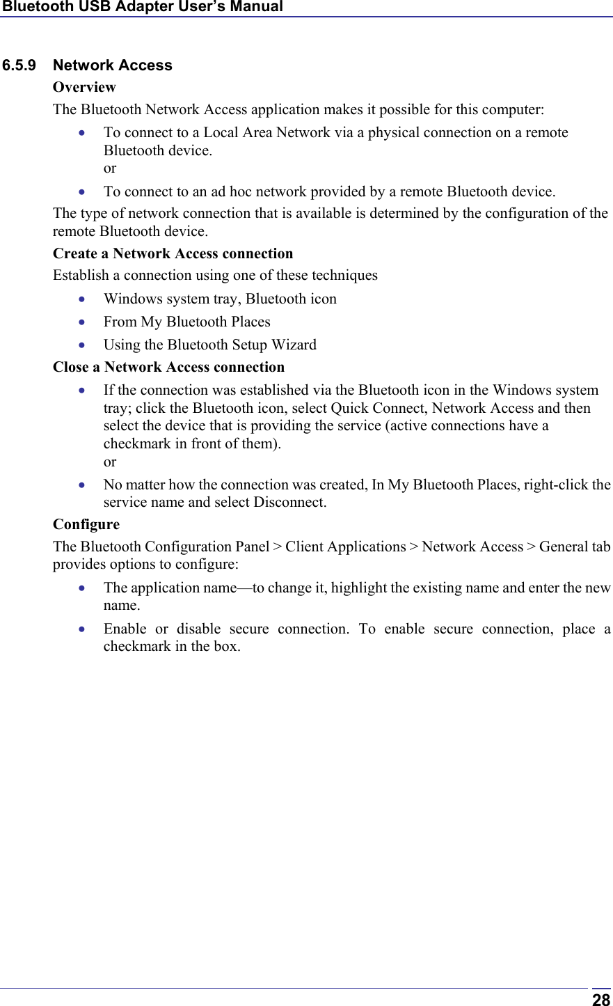 Bluetooth USB Adapter User’s Manual  286.5.9 Network Access Overview The Bluetooth Network Access application makes it possible for this computer: •  To connect to a Local Area Network via a physical connection on a remote Bluetooth device. or •  To connect to an ad hoc network provided by a remote Bluetooth device. The type of network connection that is available is determined by the configuration of the remote Bluetooth device. Create a Network Access connection Establish a connection using one of these techniques •  Windows system tray, Bluetooth icon •  From My Bluetooth Places •  Using the Bluetooth Setup Wizard Close a Network Access connection •  If the connection was established via the Bluetooth icon in the Windows system tray; click the Bluetooth icon, select Quick Connect, Network Access and then select the device that is providing the service (active connections have a checkmark in front of them). or •  No matter how the connection was created, In My Bluetooth Places, right-click the service name and select Disconnect. Configure The Bluetooth Configuration Panel &gt; Client Applications &gt; Network Access &gt; General tab provides options to configure: •  The application name—to change it, highlight the existing name and enter the new name. •  Enable or disable secure connection. To enable secure connection, place a checkmark in the box. 